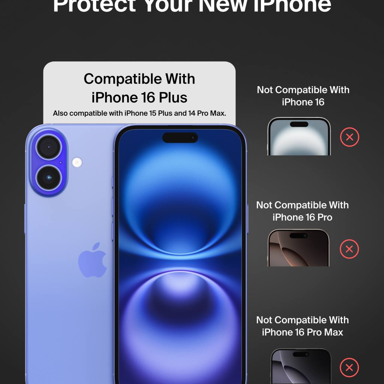 Protect Your New iPhone

Compatible With iPhone 16 Plus  
Also compatible with iPhone 15 Plus and 14 Pro Max.

Not Compatible With  
- iPhone 16  
- iPhone 16 Pro  
- iPhone 16 Pro Max