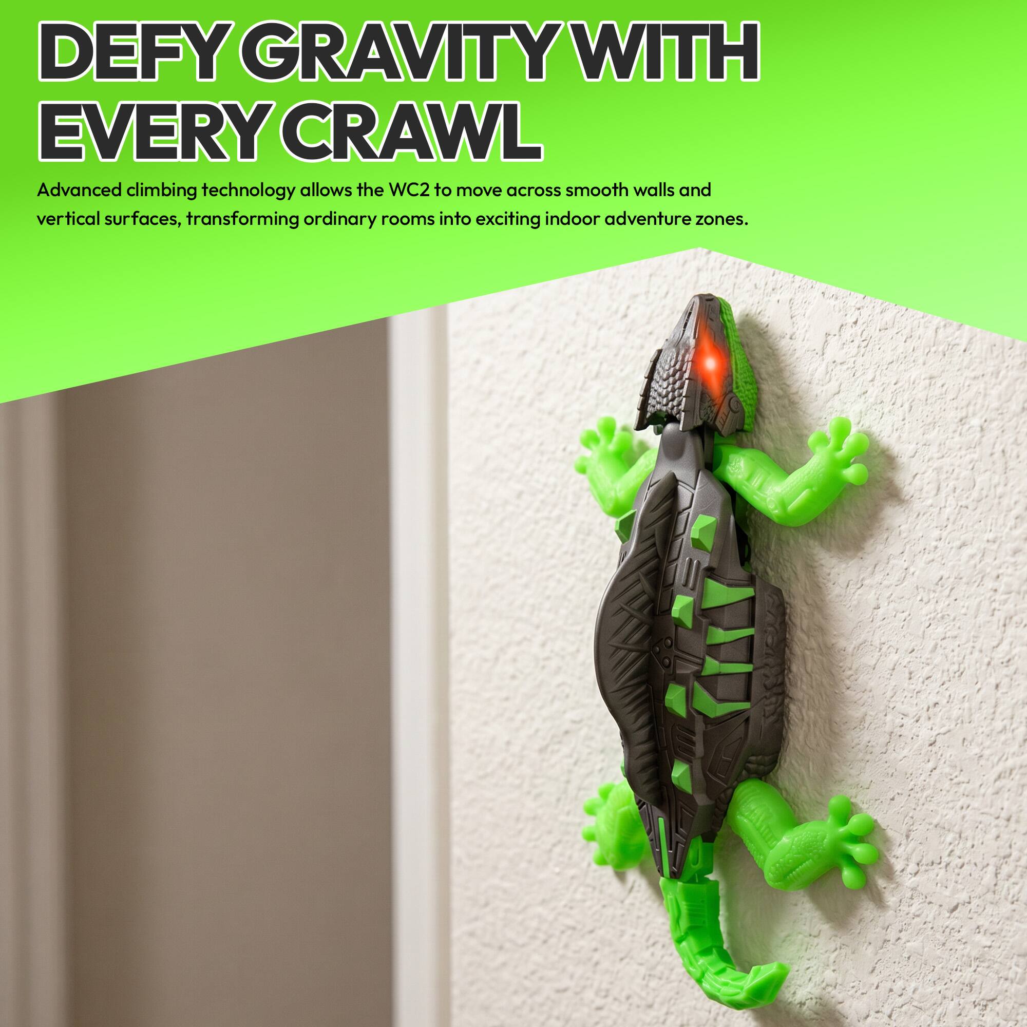 DEFY GRAVITY WITH EVERY CRAWL

Advanced climbing technology allows the WC2 to move across smooth walls and vertical surfaces, transforming ordinary rooms into exciting indoor adventure zones.