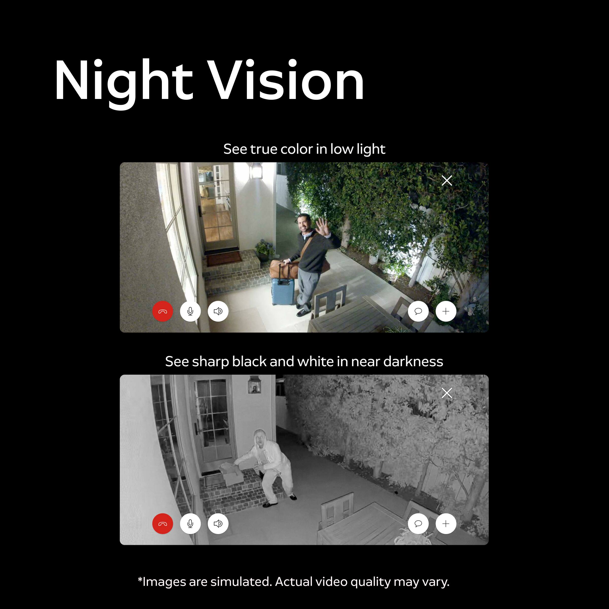 Night Vision  
See true color in low light  
X  
Q  
+  
See sharp black and white in near darkness  
X  
Q  
+  
*Images are simulated. Actual video quality may vary.