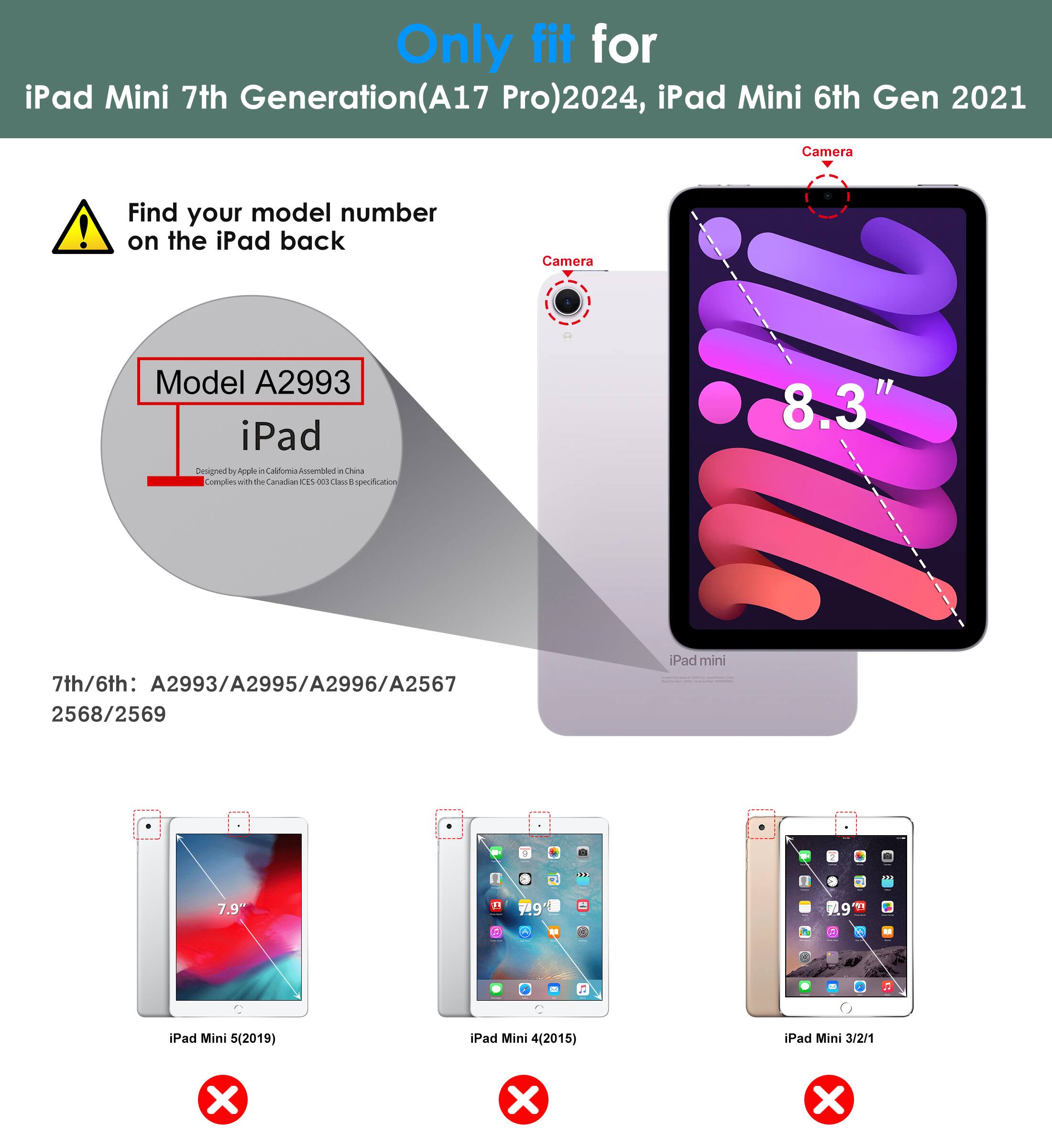 Only fit for iPad Mini 7th Generation (A17 Pro) 2024, iPad Mini 6th Gen 2021

Find your model number on the iPad back

Model A2993

7th/6th: A2993/A2995/A2996/A2567 2568/2569

iPad Mini 5 (2019) ❌
iPad Mini 4 (2015) ❌
iPad Mini 3/2/1 ❌

Camera

8.3"