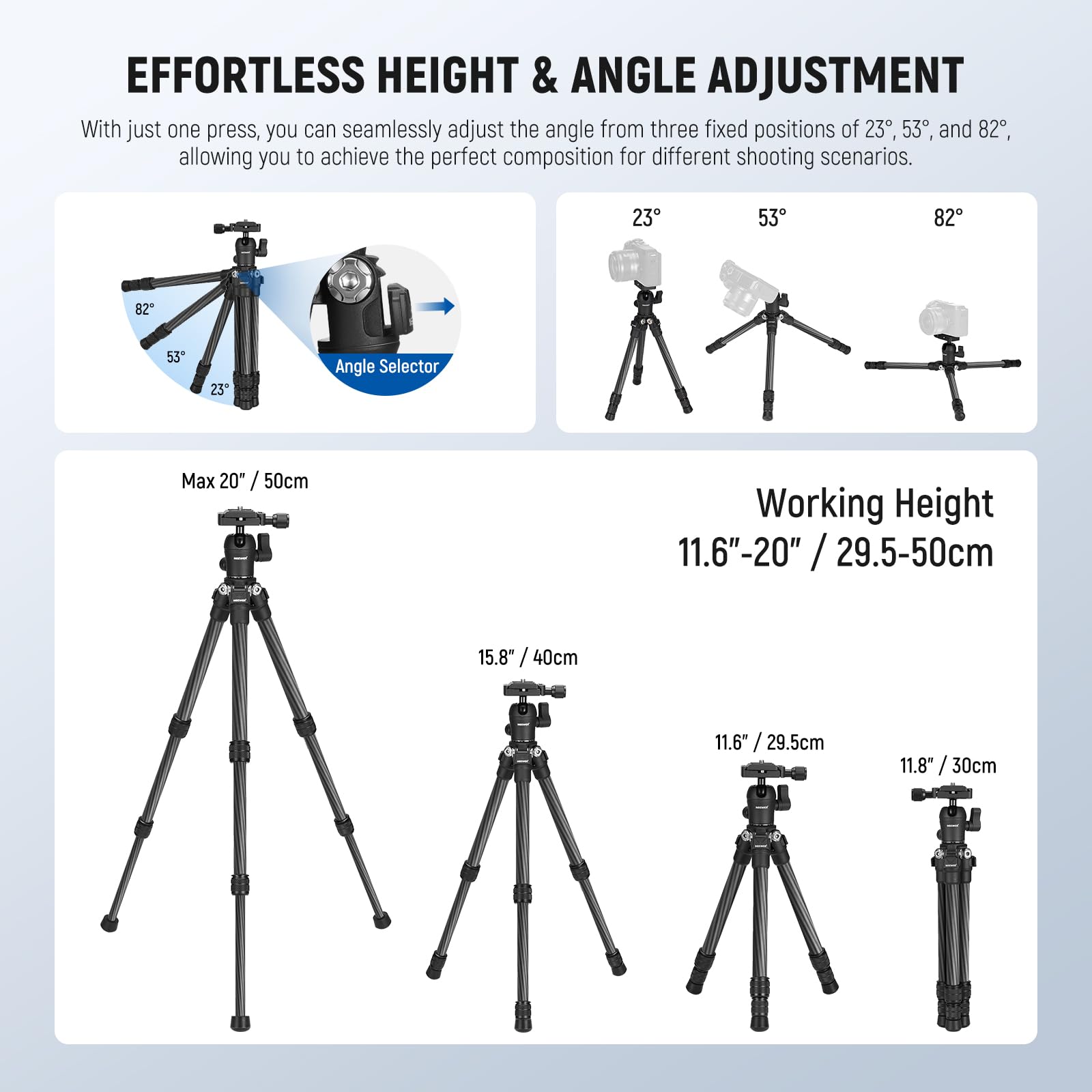 **EFFORTLESS HEIGHT & ANGLE ADJUSTMENT**

With just one press, you can seamlessly adjust the angle from three fixed positions of 23°, 53°, and 82°, allowing you to achieve the perfect composition for different shooting scenarios.

- **Angle Selector**
  - 23°
  - 53°
  - 82°

- **Max 20" / 50cm**

- **Working Height**
  - 11.6"-20" / 29.5-50cm
  - 15.8" / 40cm
  - 11.6" / 29.5cm
  - 11.8" / 30cm