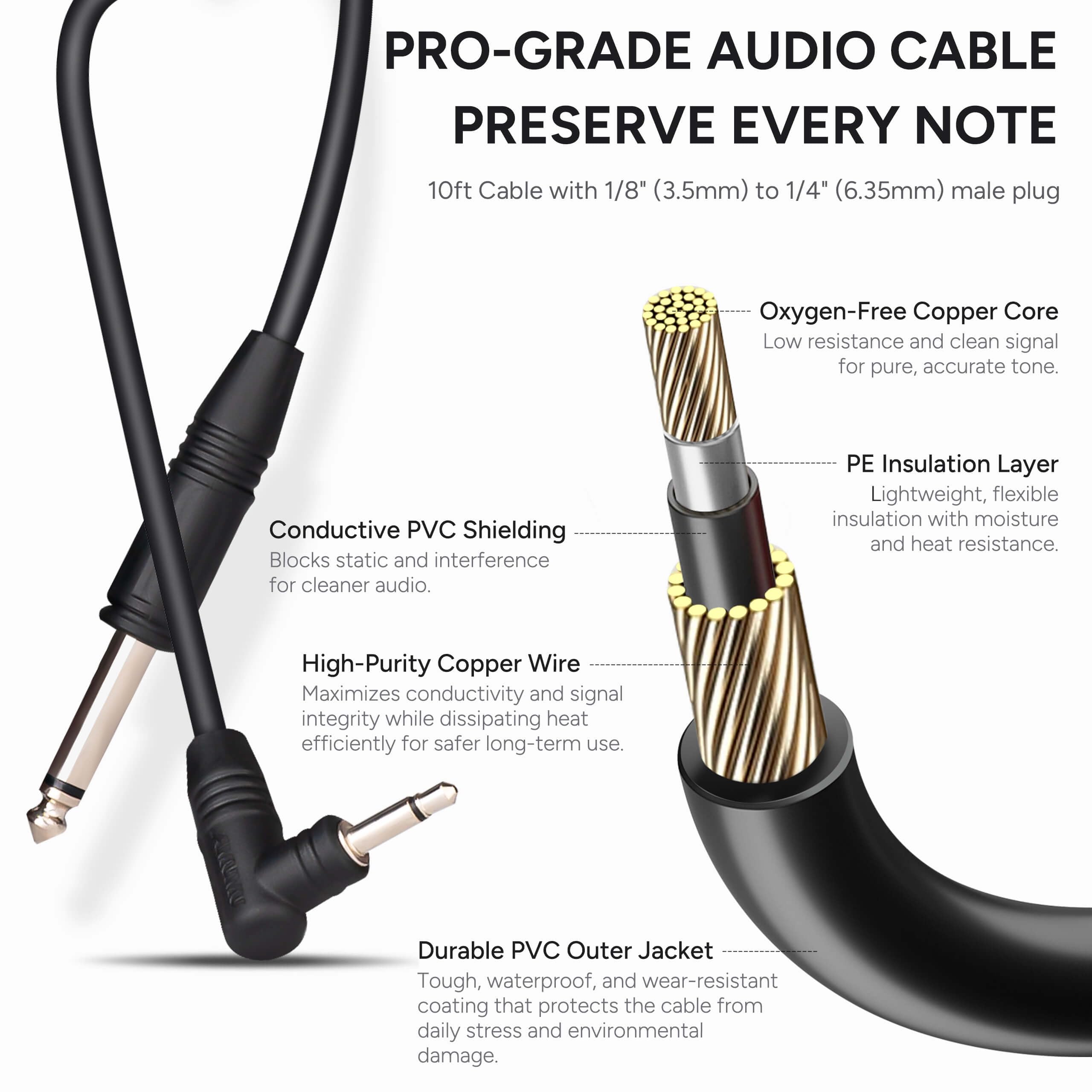 **PRO-GRADE AUDIO CABLE**  
**PRESERVE EVERY NOTE**

10ft Cable with 1/8" (3.5mm) to 1/4" (6.35mm) male plug

- **Conductive PVC Shielding**  
  Blocks static and interference for cleaner audio.

- **Oxygen-Free Copper Core**  
  Low resistance and clean signal for pure, accurate tone.

- **PE Insulation Layer**  
  Lightweight, flexible insulation with moisture and heat resistance.

- **High-Purity Copper Wire**  
  Maximizes conductivity and signal integrity while dissipating heat efficiently for safer long-term use.

- **Durable PVC Outer Jacket**  
  Tough, waterproof, and wear-resistant coating that protects the cable from daily stress and environmental damage.