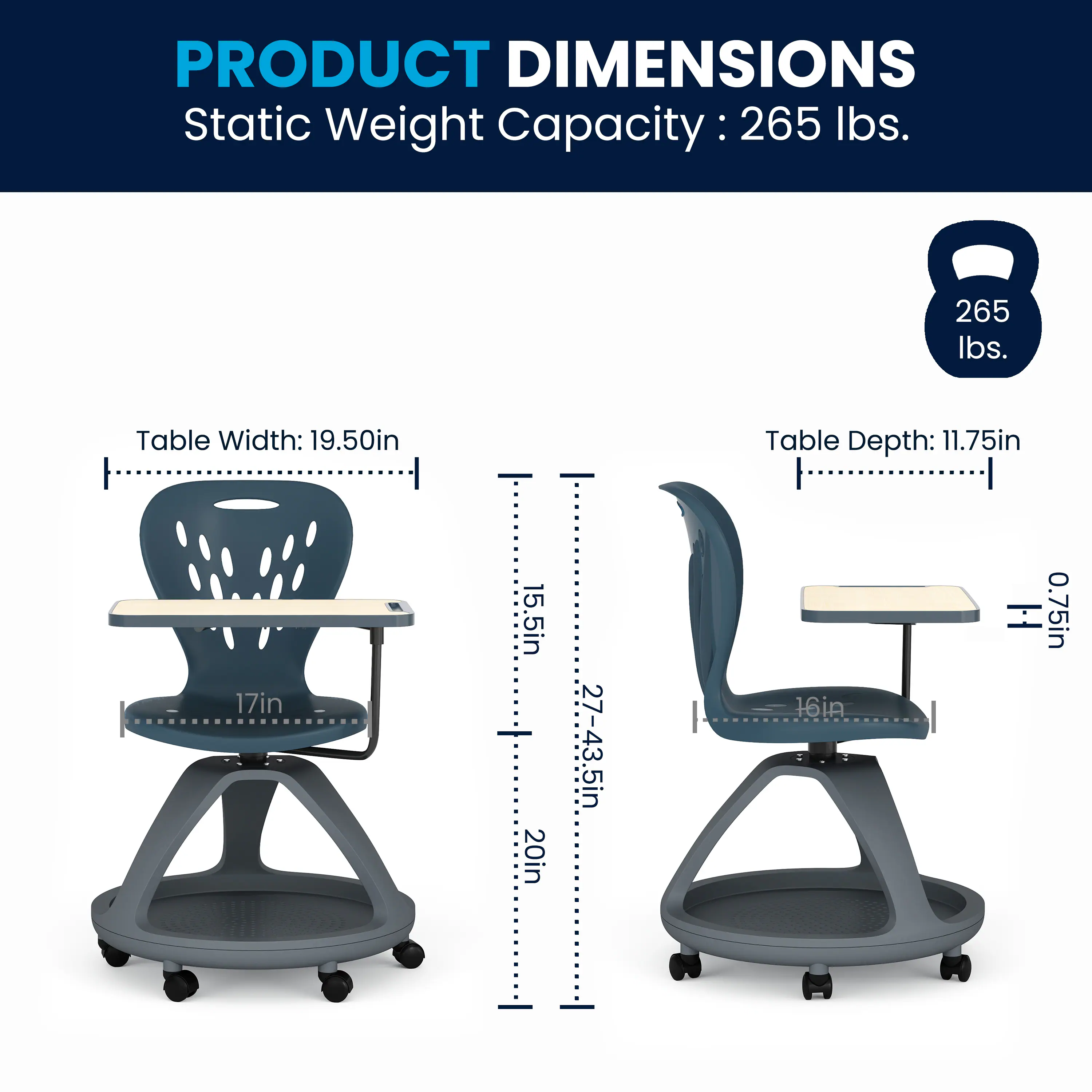 PRODUCT DIMENSIONS  
Static Weight Capacity: 265 lbs.  
Table Width: 19.50in  
Table Depth: 11.75in  
Seat Height: 17in  
Seat Depth: 15.5in  
Seat Height Range: 20in to 27-43.5in  
Table Height: 0.75in