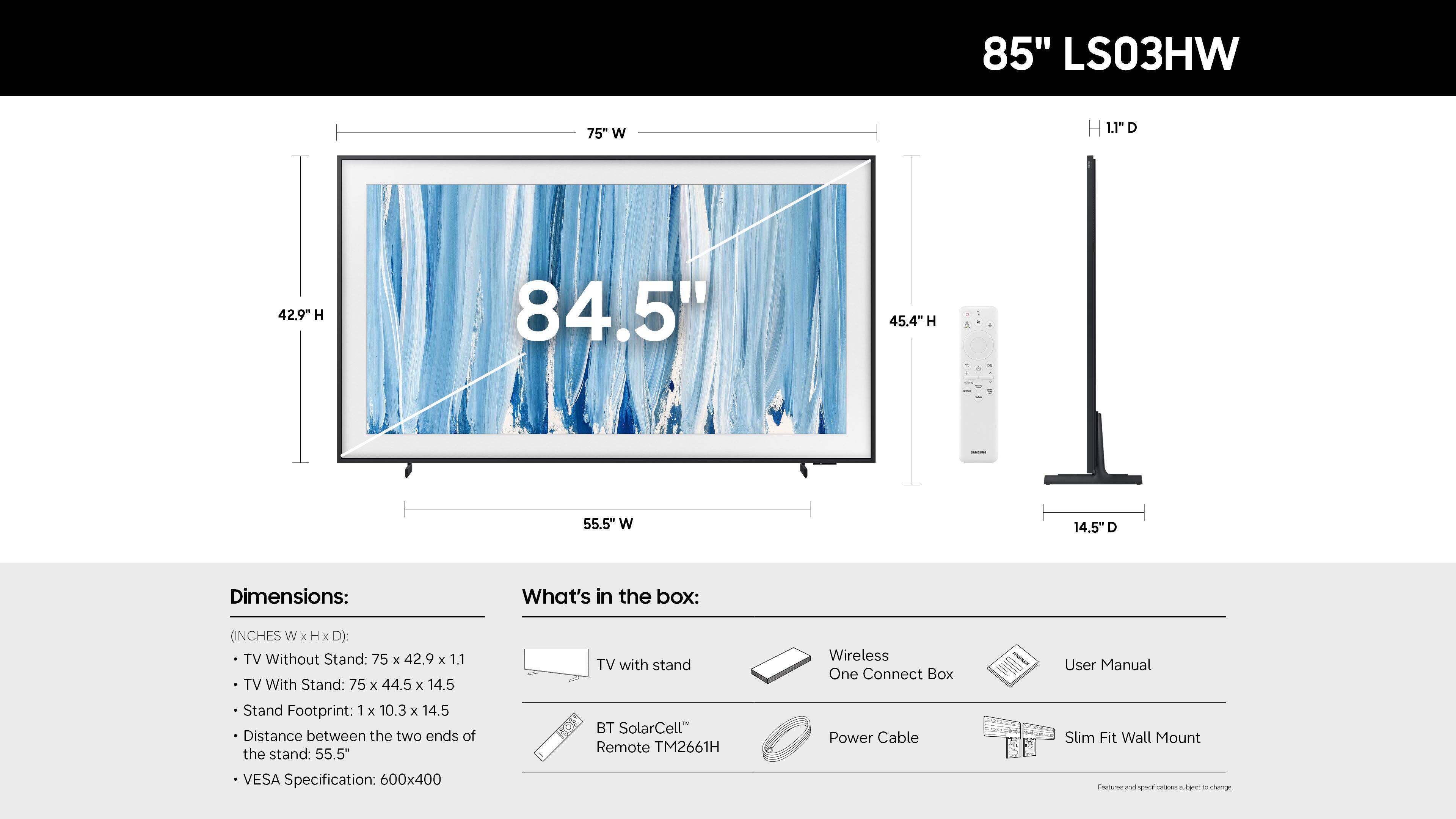 85" LS03HW

Dimensions:
- TV Without Stand: 75" W x 42.9" H x 1.1" D
- TV With Stand: 75" W x 44.5" H x 14.5" D
- Stand Footprint: 1" x 10.3" x 14.5"
- Distance between the two ends of the stand: 55.5"
- VESA Specification: 600x400

What's in the box:
- TV with stand
- BT SolarCell Remote TM2661H
- Wireless One Connect Box
- Power Cable
- User Manual
- Slim Fit Wall Mount

Note: Specifications are subject to change.