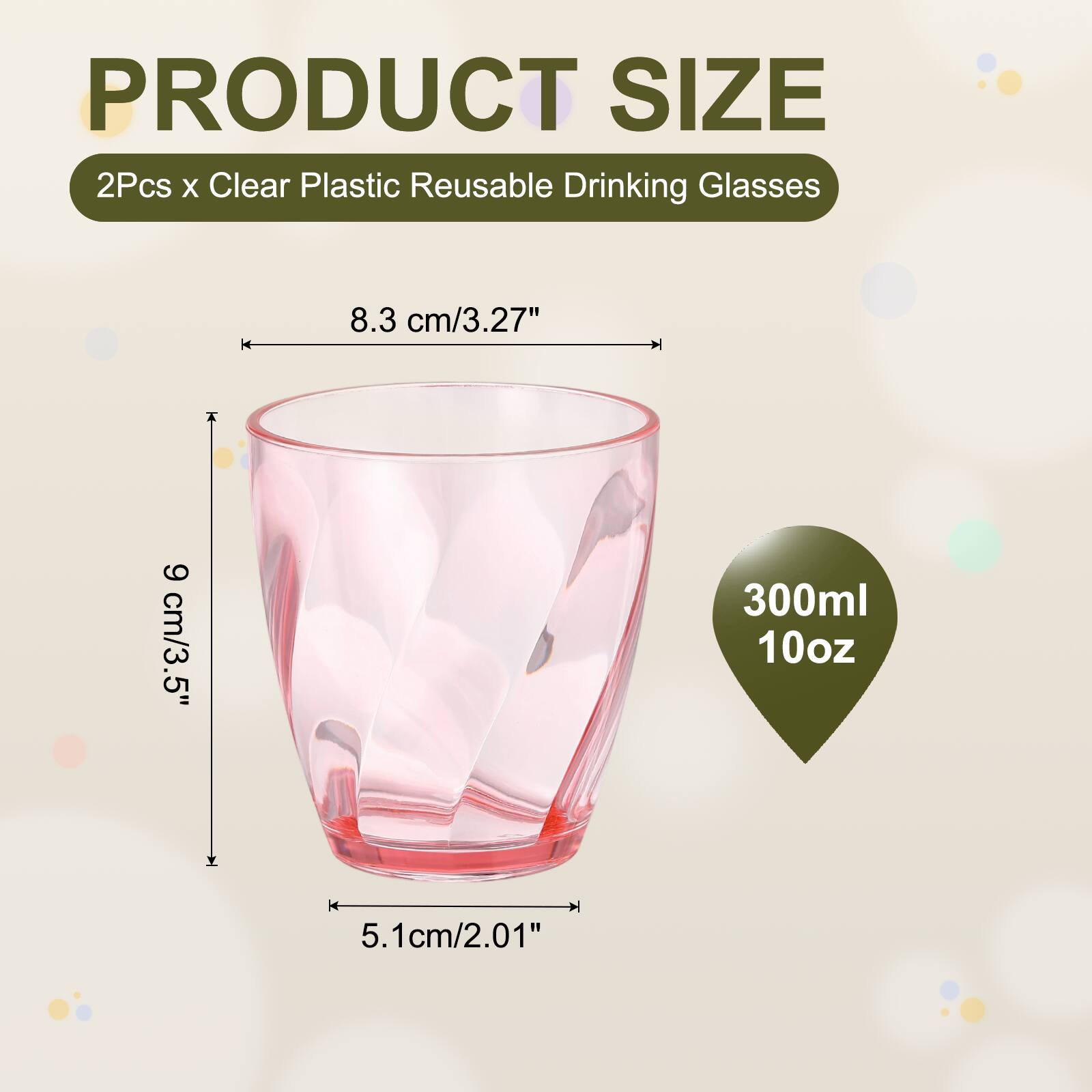 PRODUCT SIZE  
2Pcs x Clear Plastic Reusable Drinking Glasses  
8.3 cm/3.27"  
9 cm/3.5"  
5.1 cm/2.01"  
300ml  
10oz