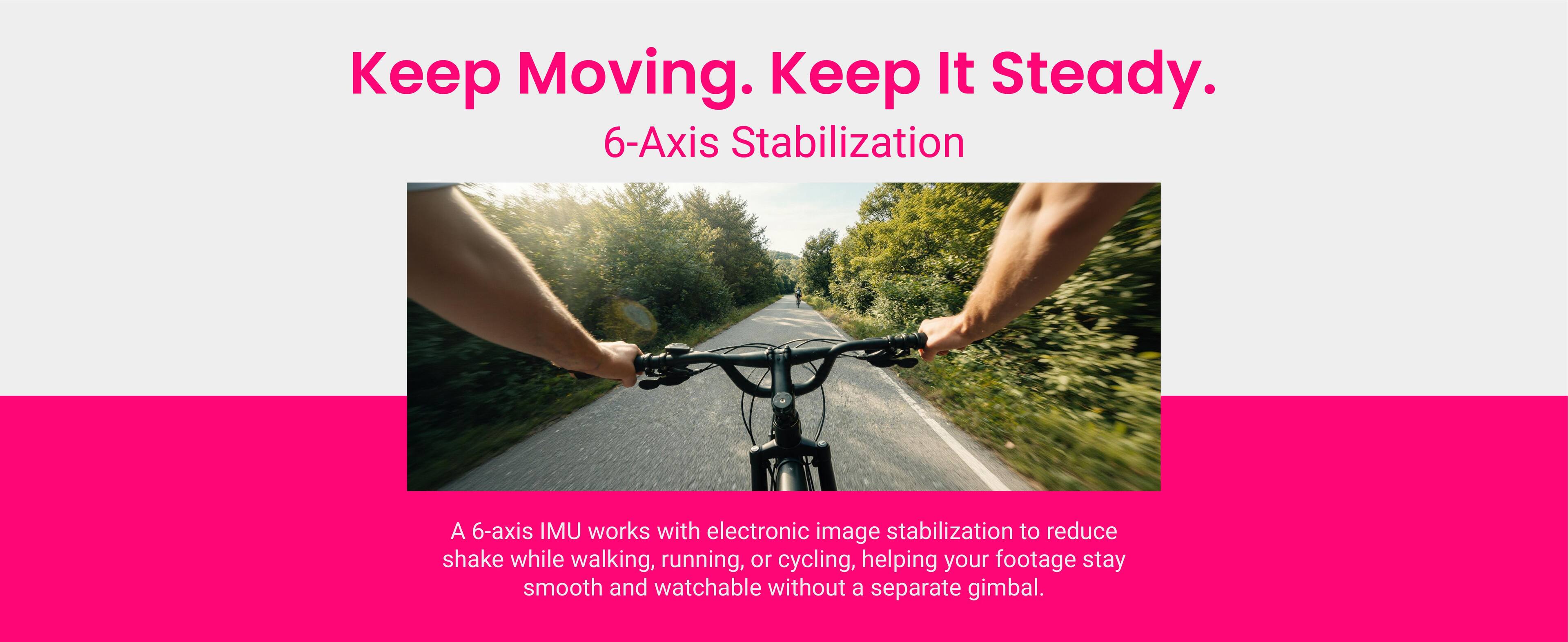 Keep Moving. Keep It Steady.  
6-Axis Stabilization  

A 6-axis IMU works with electronic image stabilization to reduce shake while walking, running, or cycling, helping your footage stay smooth and watchable without a separate gimbal.