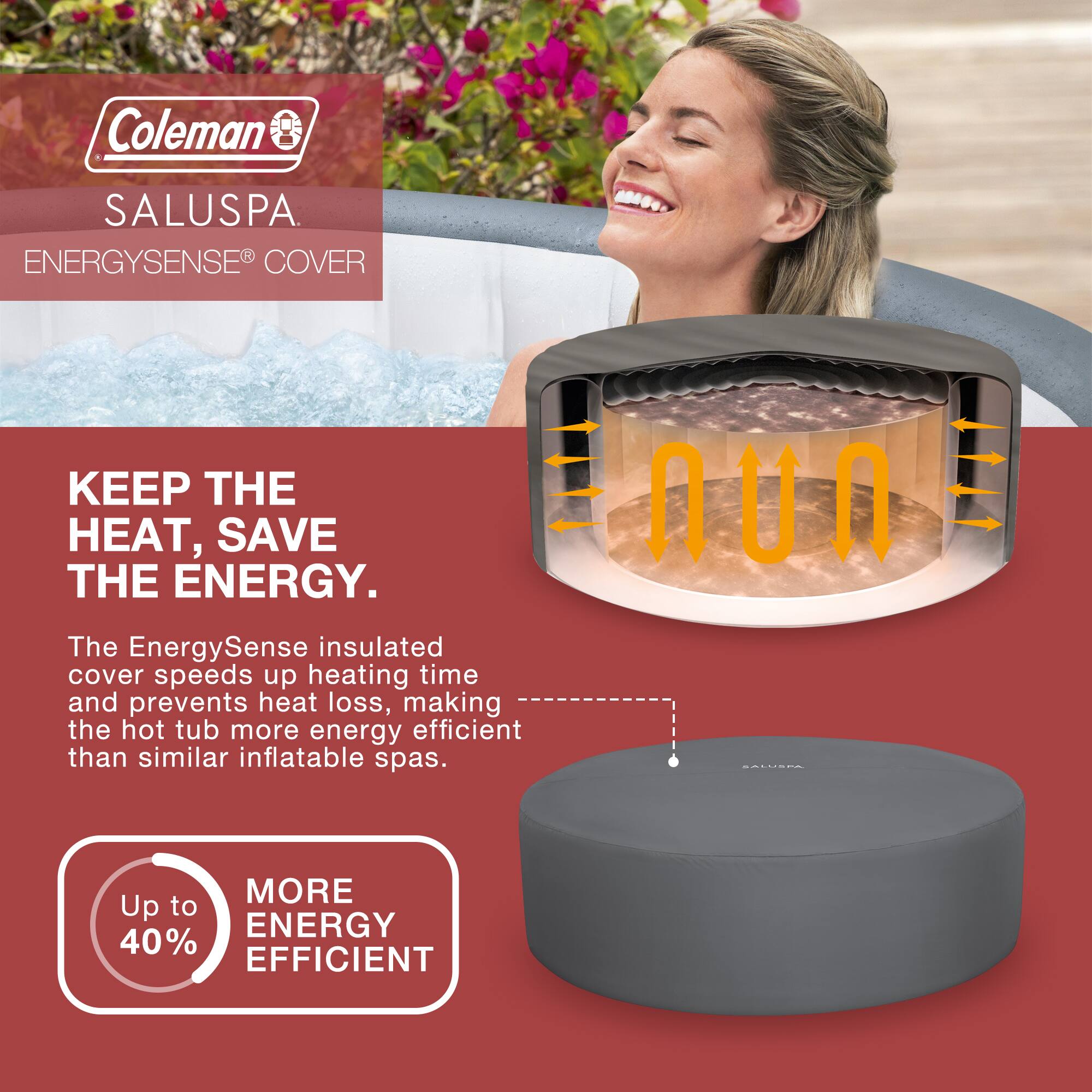 Coleman SALUSPA  
ENERGYSENSE® COVER

KEEP THE HEAT. SAVE THE ENERGY.

The EnergySense insulated cover speeds up heating time and prevents heat loss, making the hot tub more energy efficient than similar inflatable spas.

Up to 40% MORE ENERGY EFFICIENT