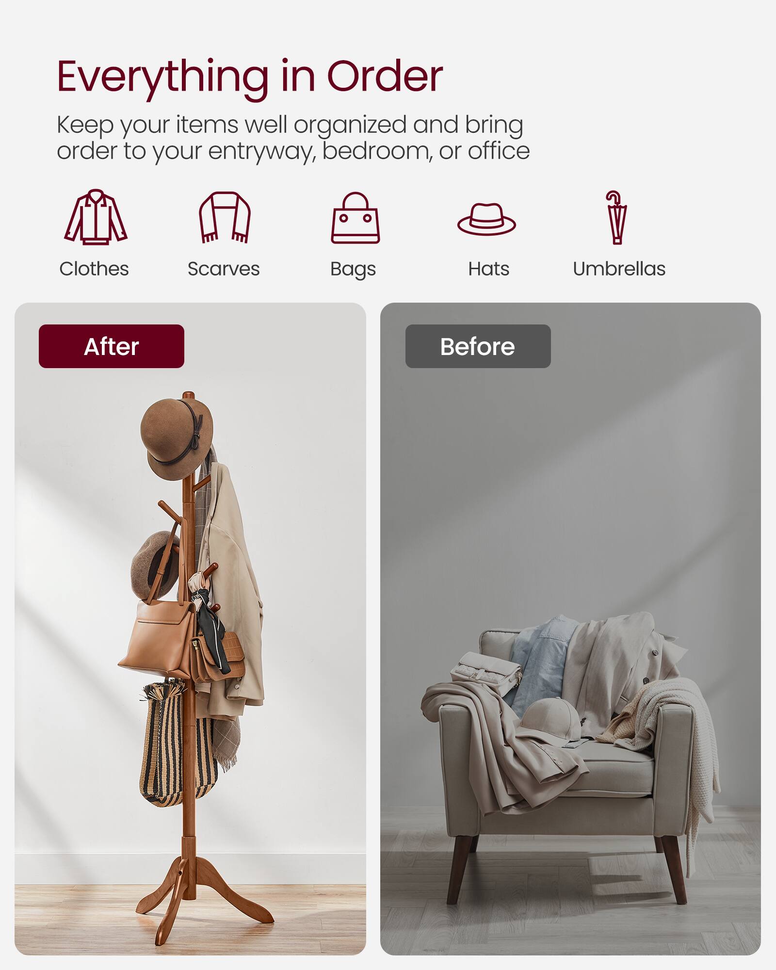 Everything in Order  
Keep your items well organized and bring order to your entryway, bedroom, or office  

Clothes  
Scarves  
Bags  
Hats  
Umbrellas  

After  
Before