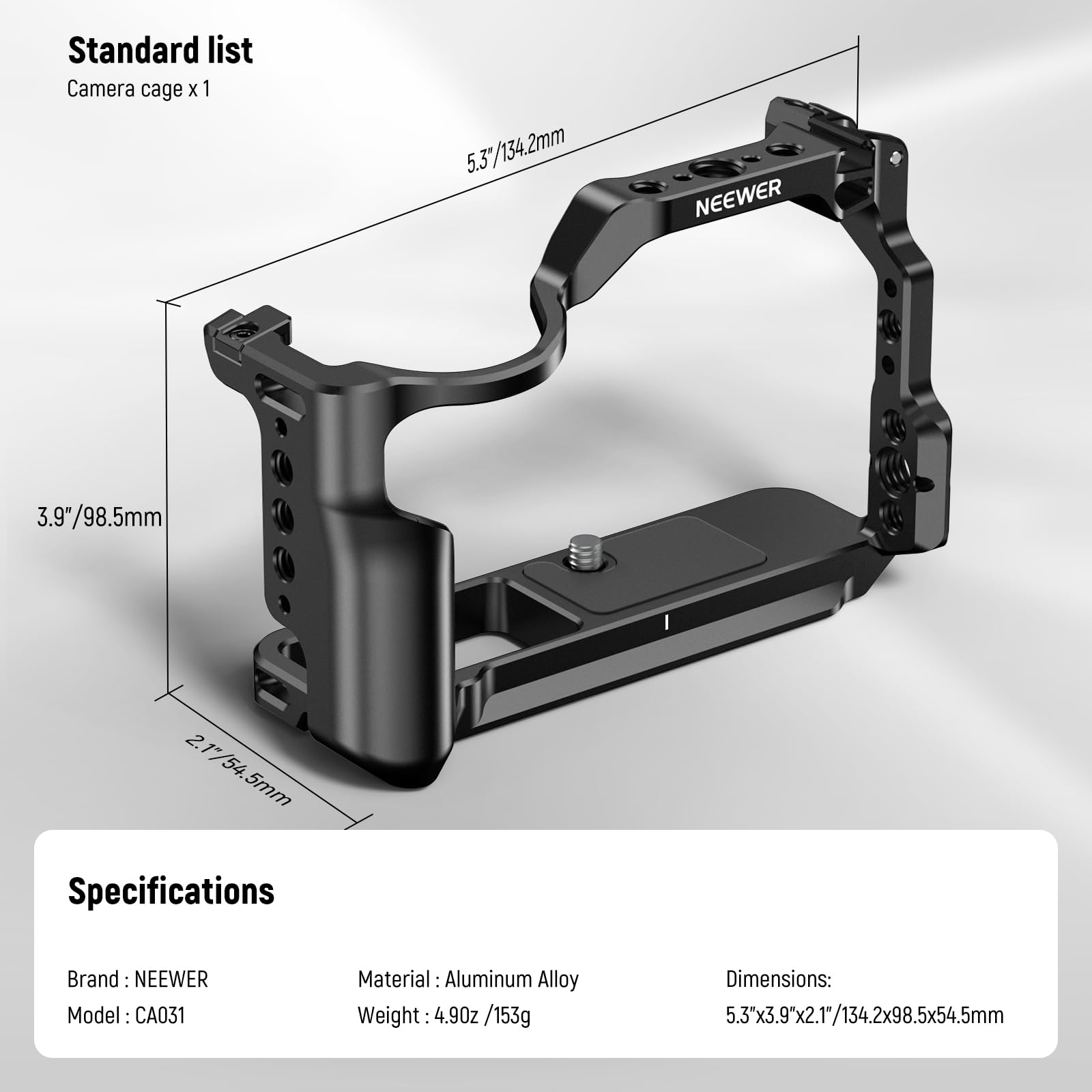 Standard list  
Camera cage x 1  

Specifications  
Brand: NEEWER  
Model: CA031  
Material: Aluminum Alloy  
Weight: 4.90 oz / 153g  
Dimensions: 5.3" x 3.9" x 2.1" / 134.2 x 98.5 x 54.5 mm