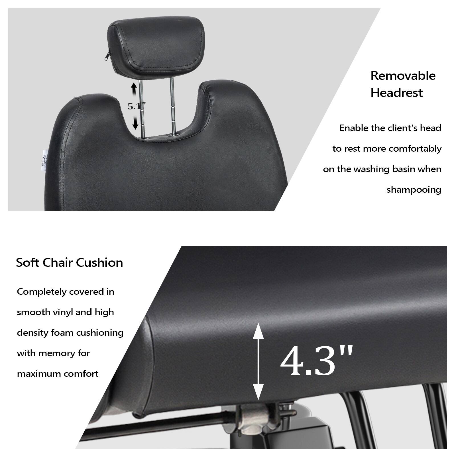 5.1 Removable Headrest  
Enable the client's head to rest more comfortably on the washing basin when shampooing  

Soft Chair Cushion  
Completely covered in smooth vinyl and high density foam cushioning with memory for maximum comfort  

4.3"