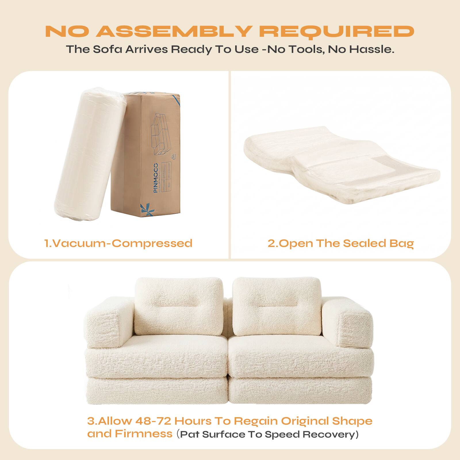 NO ASSEMBLY REQUIRED  
The Sofa Arrives Ready To Use - No Tools, No Hassle.

1. Vacuum-Compressed  
2. Open The Sealed Bag  
3. Allow 48-72 Hours To Regain Original Shape and Firmness (Pat Surface To Speed Recovery)
