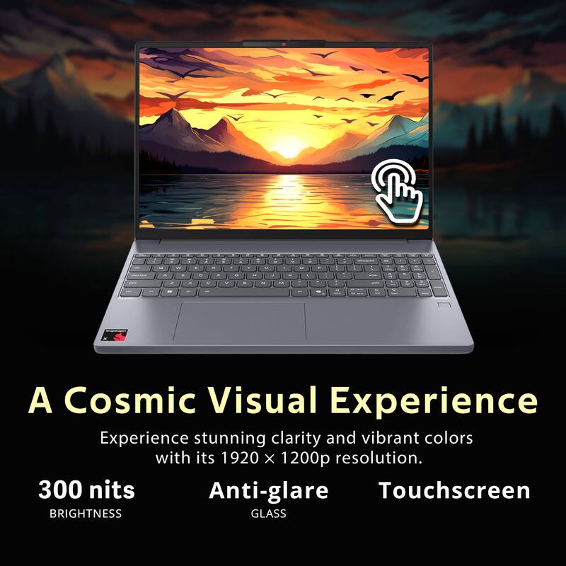A Cosmic Visual Experience

Experience stunning clarity and vibrant colors with its 1920 x 1200p resolution.

300 nits BRIGHTNESS

Anti-glare GLASS

Touchscreen