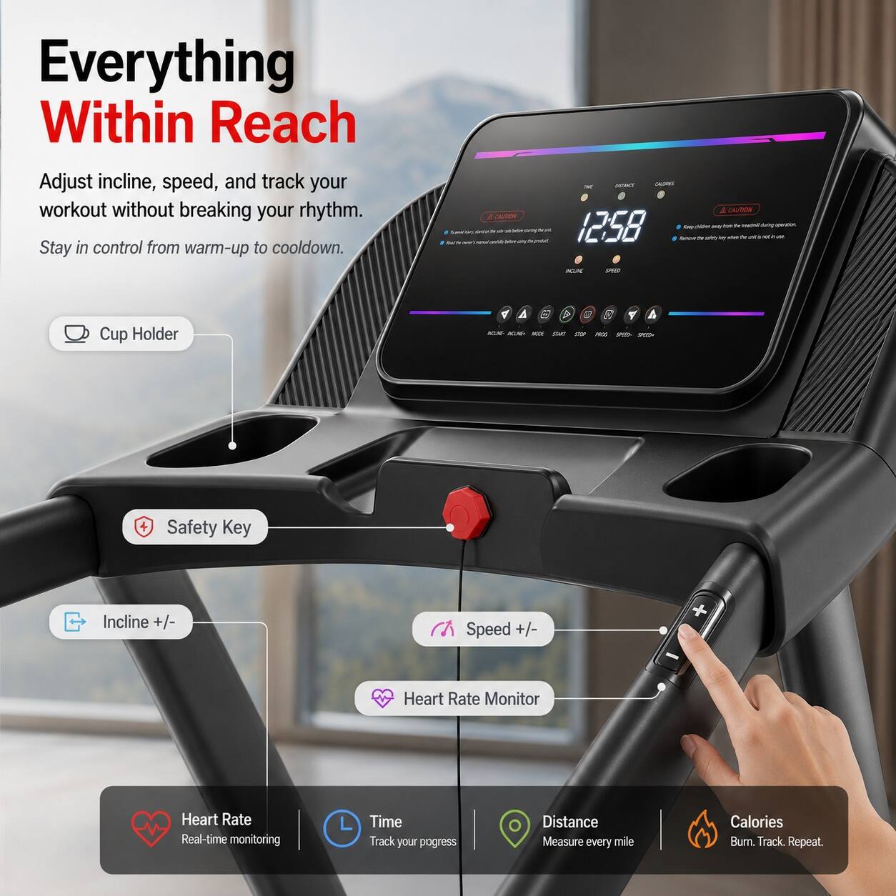 Everything Within Reach  
Adjust incline, speed, and track your workout without breaking your rhythm. Stay in control from warm-up to cooldown.  

- Cup Holder  
- Safety Key  
- Incline +/-  
- Speed +/-  
- Heart Rate Monitor  
- Heart Rate: Real-time monitoring  
- Time: Track your progress  
- Distance: Measure every mile  
- Calories: Burn. Track. Repeat.
