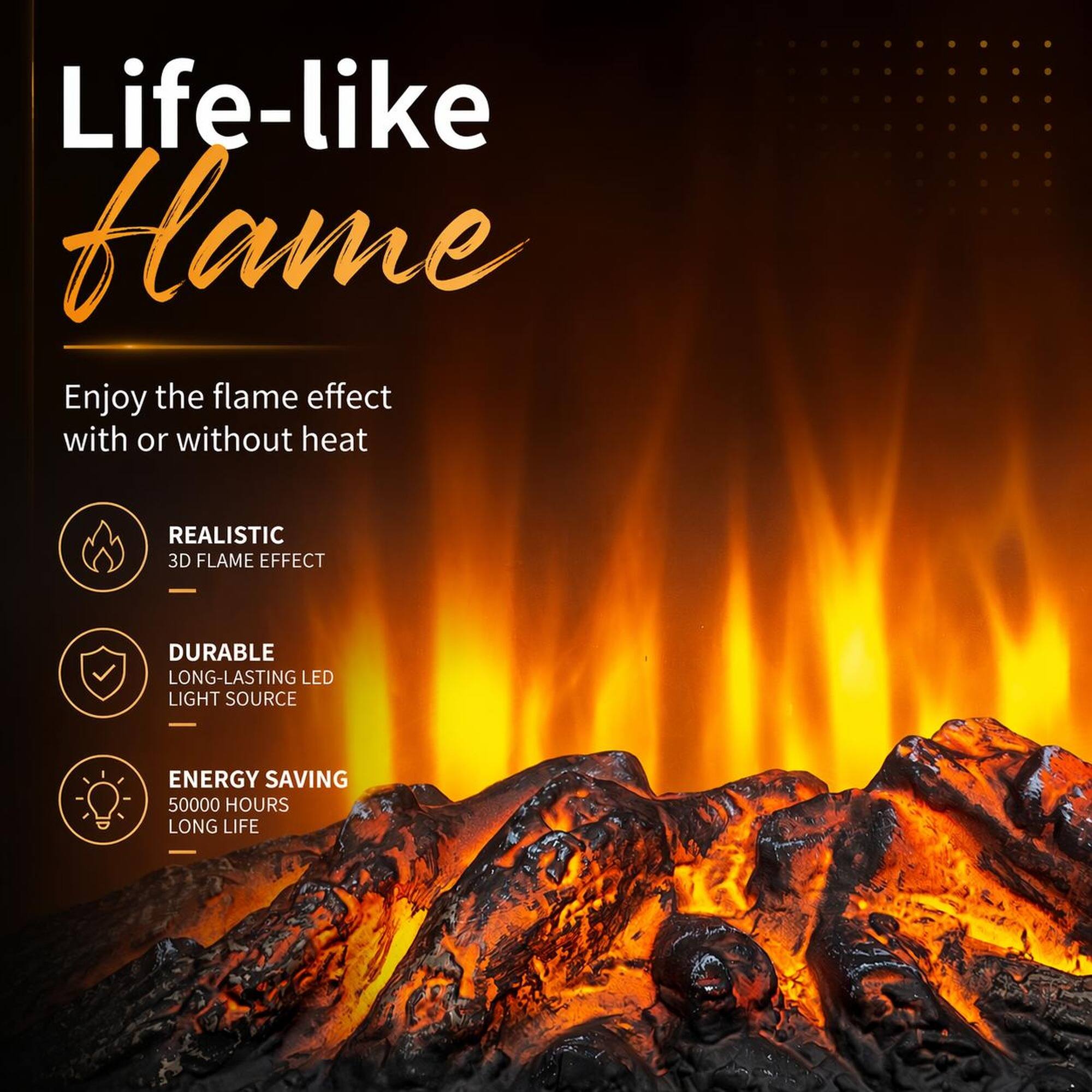 Life-like Flame

Enjoy the flame effect with or without heat

REALISTIC 3D FLAME EFFECT

DURABLE LONG-LASTING LED LIGHT SOURCE

ENERGY SAVING 50000 HOURS LONG LIFE