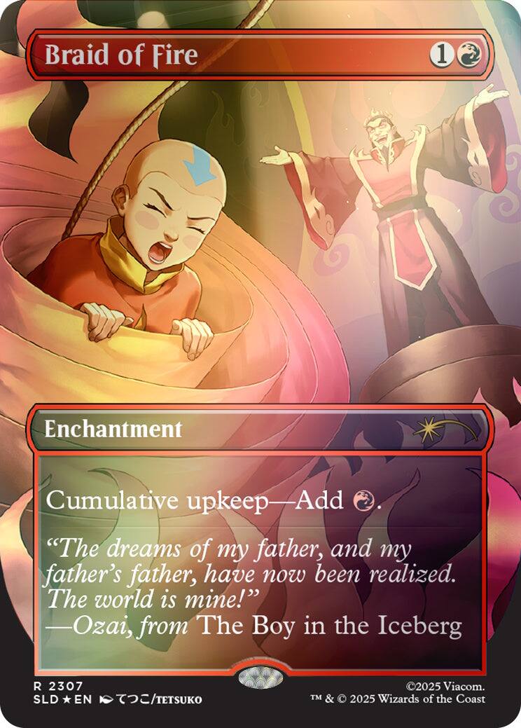 Braid of Fire
1
Enchantment
Cumulative upkeep—Add "The dreams of my father, and my father's father, have now been realized. The world is mine!" -Ozai, from The Boy in the Iceberg
R 2307 SLD EN /TETSUKO
©2025 Viacom. TM & 2025 Wizards of the Coast