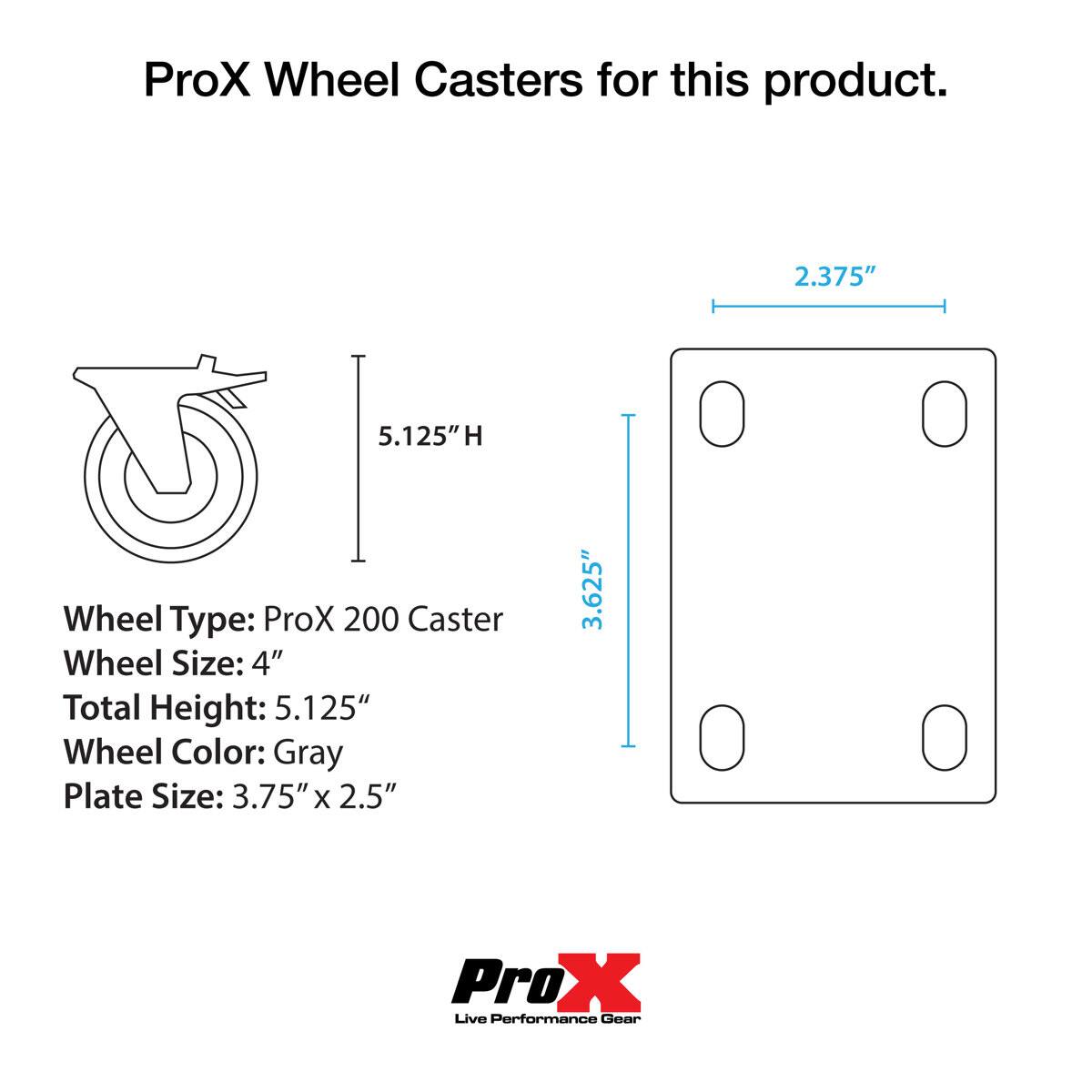ProX Wheel Casters for this product.  
Wheel Type: ProX 200 Caster  
Wheel Size: 4"  
Total Height: 5.125"  
Wheel Color: Gray  
Plate Size: 3.75" x 2.5"  
ProX Live Performance Gear