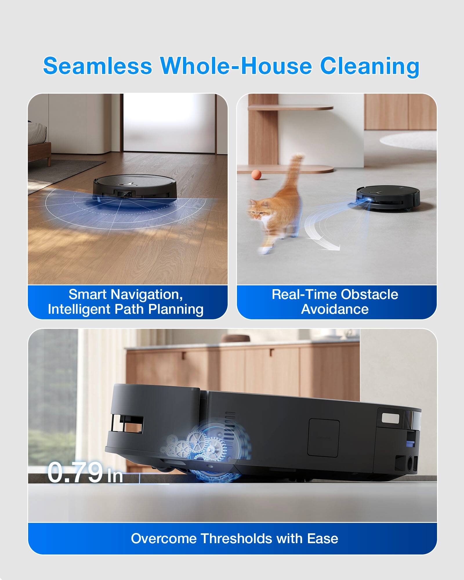 Seamless Whole-House Cleaning

Smart Navigation, Intelligent Path Planning

Real-Time Obstacle Avoidance

0.79 in Overcome Thresholds with Ease