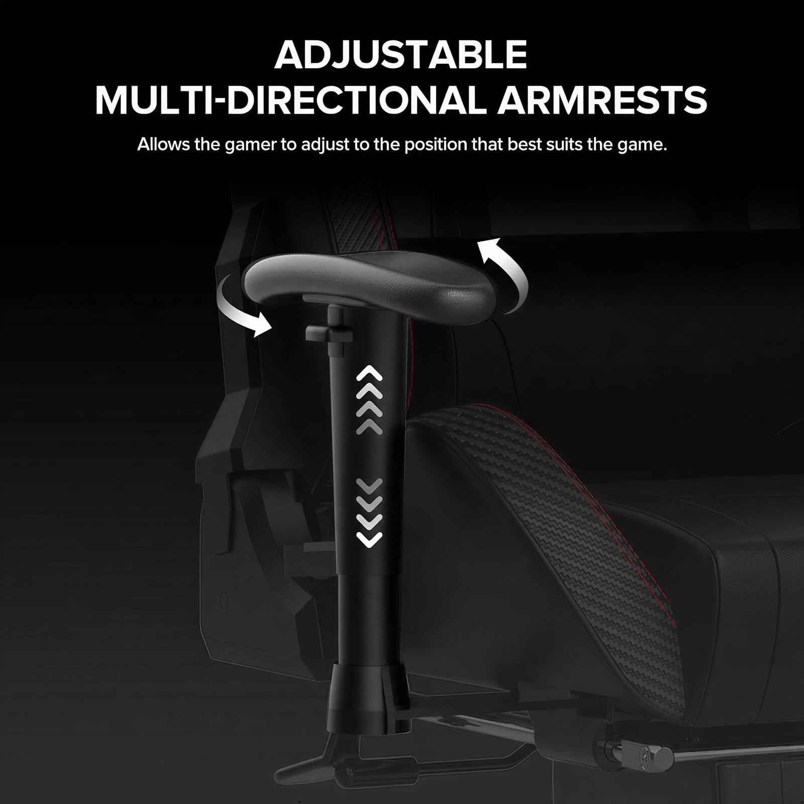 ADJUSTABLE MULTI-DIRECTIONAL ARMRESTS  
Allows the gamer to adjust to the position that best suits the game.
