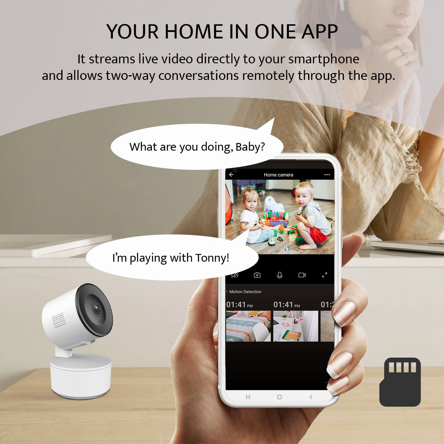 YOUR HOME IN ONE APP

It streams live video directly to your smartphone and allows two-way conversations remotely through the app.

What are you doing, Baby?

I'm playing with Tonny!

Motion Detection
01:41 PM
01:41 PM