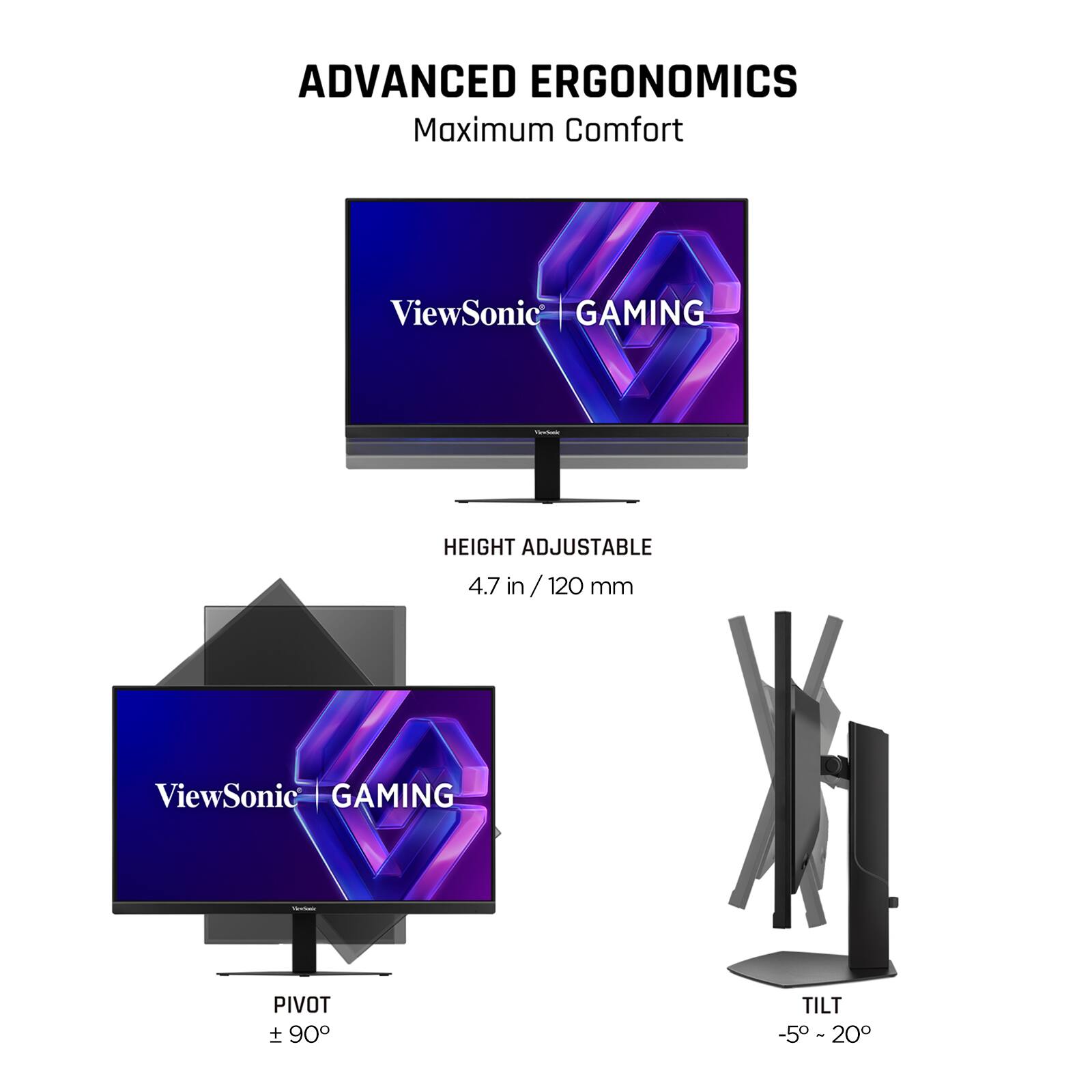 ADVANCED ERGONOMICS  
Maximum Comfort  

ViewSonic GAMING  

HEIGHT ADJUSTABLE  
4.7 in / 120 mm  

PIVOT  
± 90°  

TILT  
-5° ~ 20°