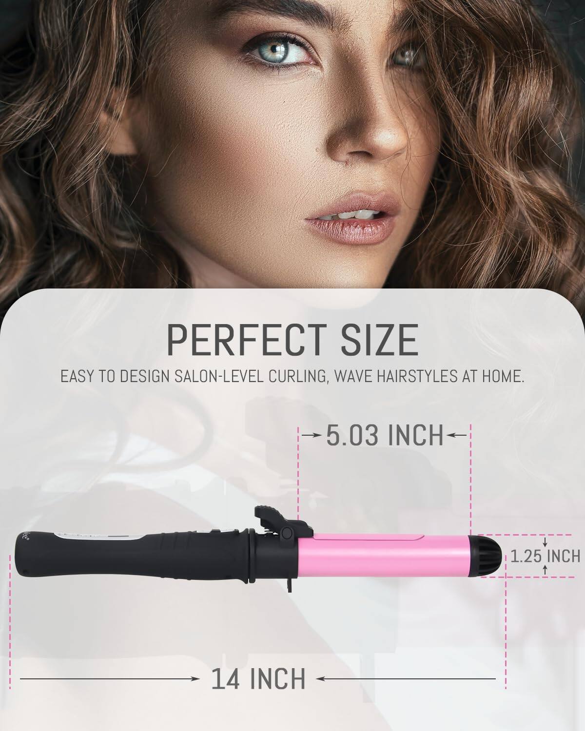 PERFECT SIZE  
EASY TO DESIGN SALON-LEVEL CURLING, WAVE HAIRSTYLES AT HOME.  

5.03 INCH  
1.25 INCH  
14 INCH