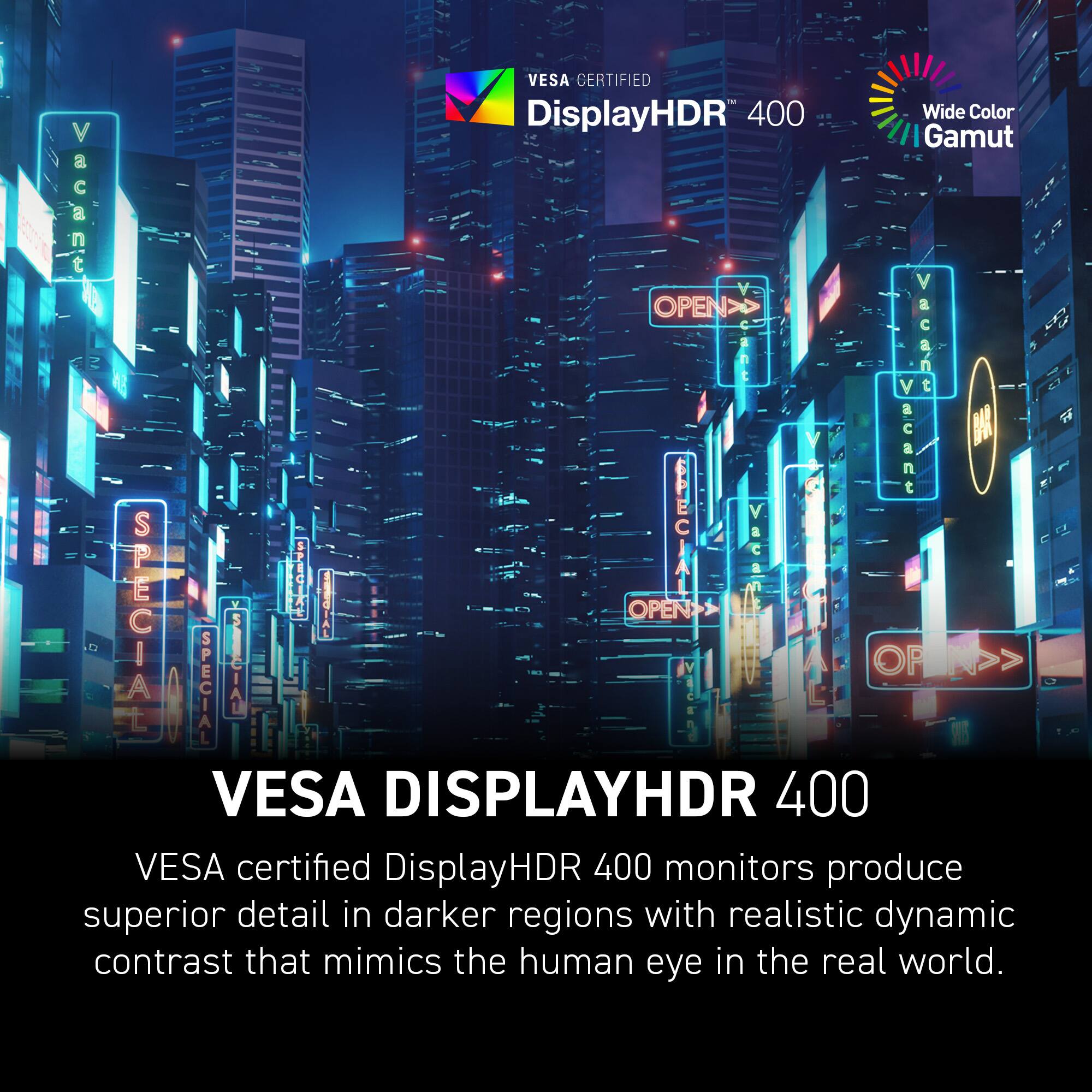 VESA CERTIFIED DisplayHDR 400 Wide Color Gamut a Vacant a V OPEN>> a C V Vacant U.8 BA  Bcant a SPECIAL 5 A UEGIAL OPEN STACIAI OR >> SPECIAL PRO VESA DISPLAYHDR 400 VESA certified DisplayHDR 400 monitors produce superior detail in darker regions with realistic dynamic contrast that mimics the human eye in the real world.
