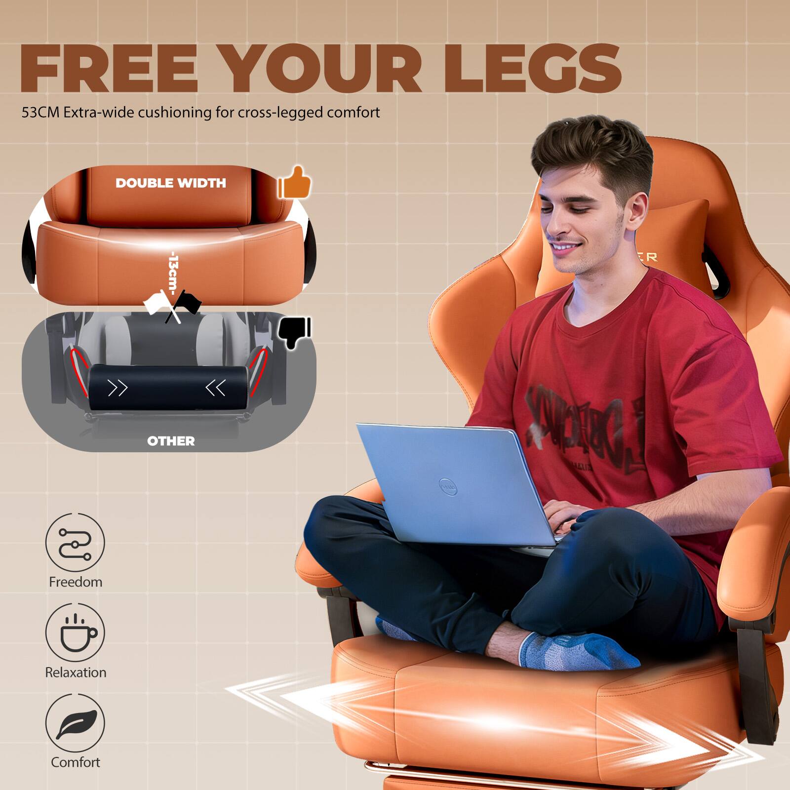 FREE YOUR LEGS  
53CM Extra-wide cushioning for cross-legged comfort

DOUBLE WIDTH  
-13cm-  
ER  
OTHER  

Freedom  
Relaxation  
Comfort