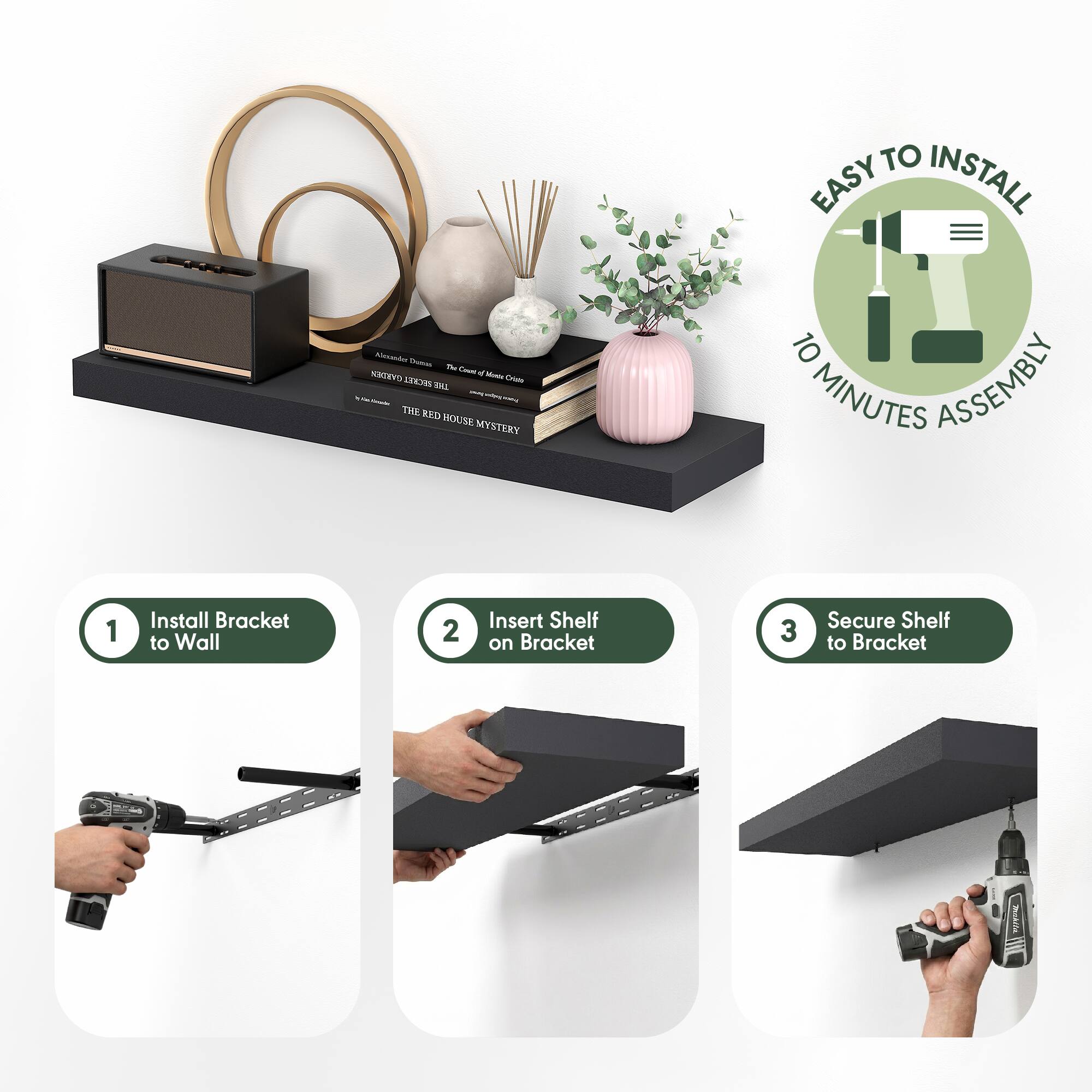 EASY TO INSTALL  
10 MINUTES ASSEMBLY  

1. Install Bracket to Wall  
2. Insert Shelf on Bracket  
3. Secure Shelf to Bracket