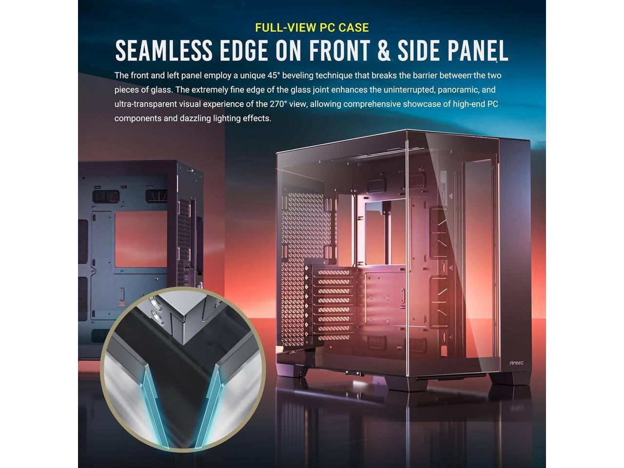FULL-VIEW PC CASE SEAMLESS EDGE ON FRONT & SIDE PANEL

The front and left panel employ a unique 45° beveling technique that breaks the barrier between the two pieces of glass. The extremely fine edge of the glass joint enhances the uninterrupted, panoramic, and ultra-transparent visual experience of the 270° view, allowing comprehensive showcase of high-end PC components and dazzling lighting effects.