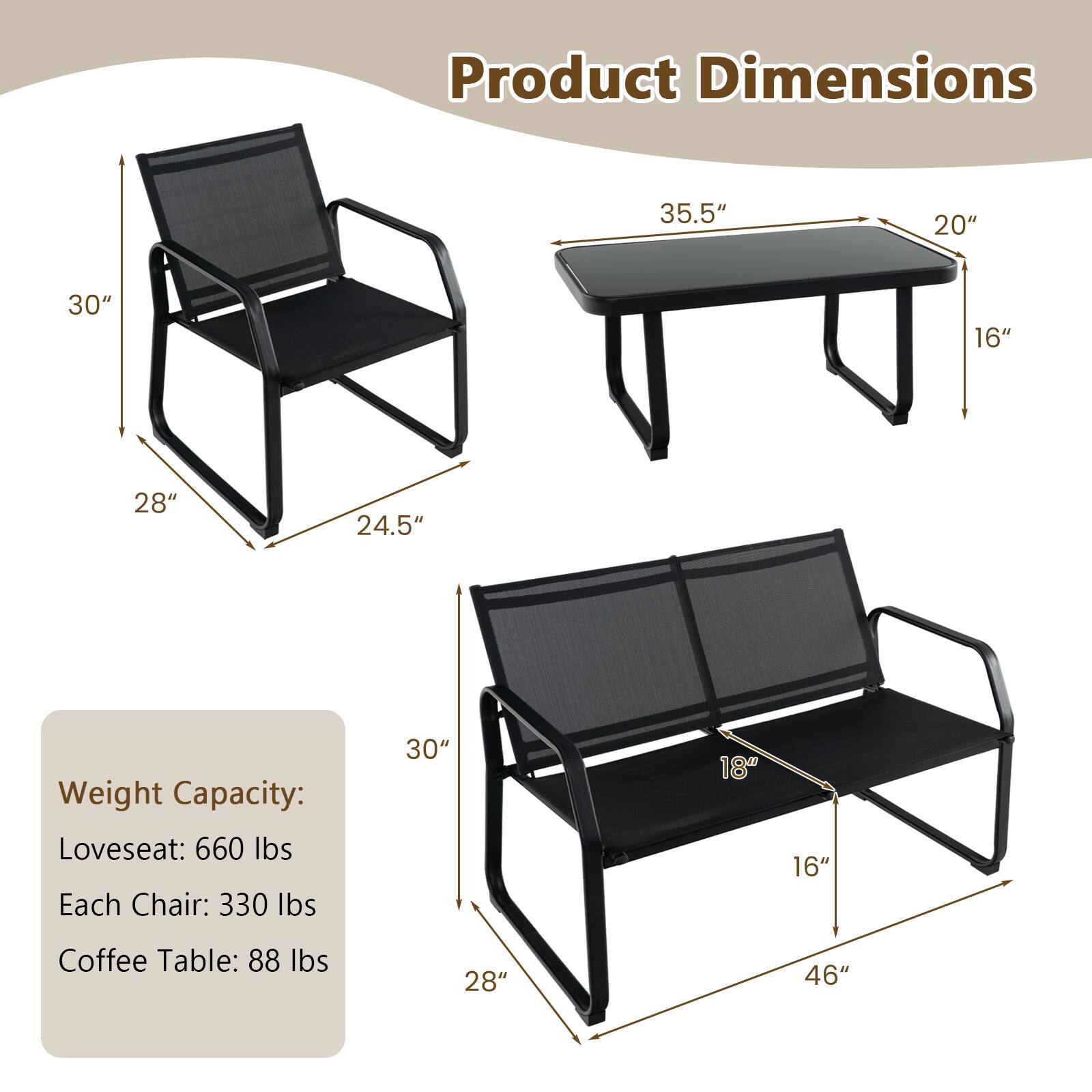 Product Dimensions: 35.5", 20", 30", 16", 28", 24.5"
Weight Capacity: Loveseat: 660 lbs, Each Chair: 330 lbs, Coffee Table: 88 lbs
30", 18", 16", 28", 46"