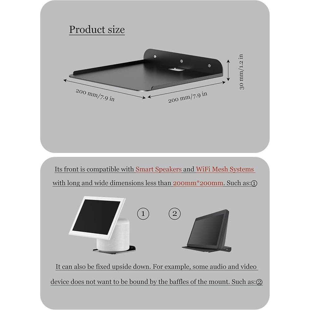 Product size  
200 mm/7.9 in  
30 mm/1.2 in  

Its front is compatible with Smart Speakers and WiFi Mesh Systems with long and wide dimensions less than 200mm * 200mm. Such as:  
1.  
2.  

It can also be fixed upside down. For example, some audio and video device does not want to be bound by the baffles of the mount. Such as:  
1.  
2.