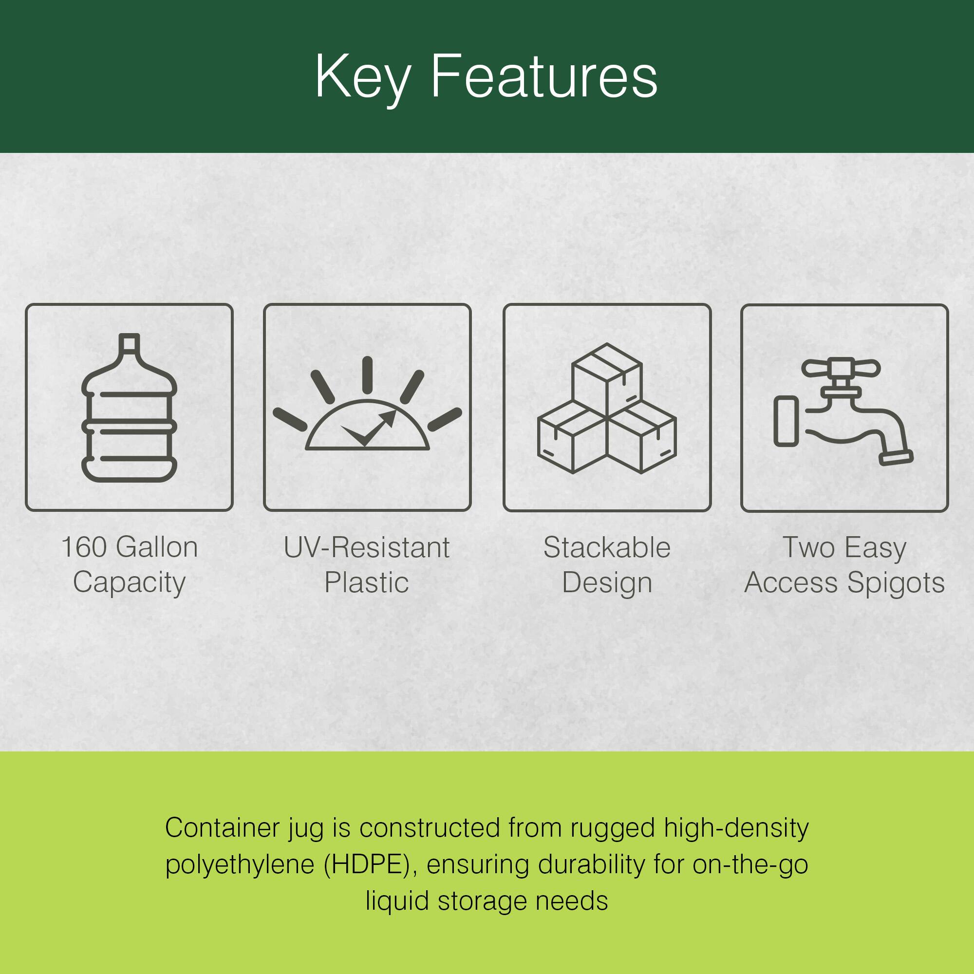 Key Features

- 160 Gallon Capacity
- UV-Resistant Plastic
- Stackable Design
- Two Easy Access Spigots

Container jug is constructed from rugged high-density polyethylene (HDPE), ensuring durability for on-the-go liquid storage needs.