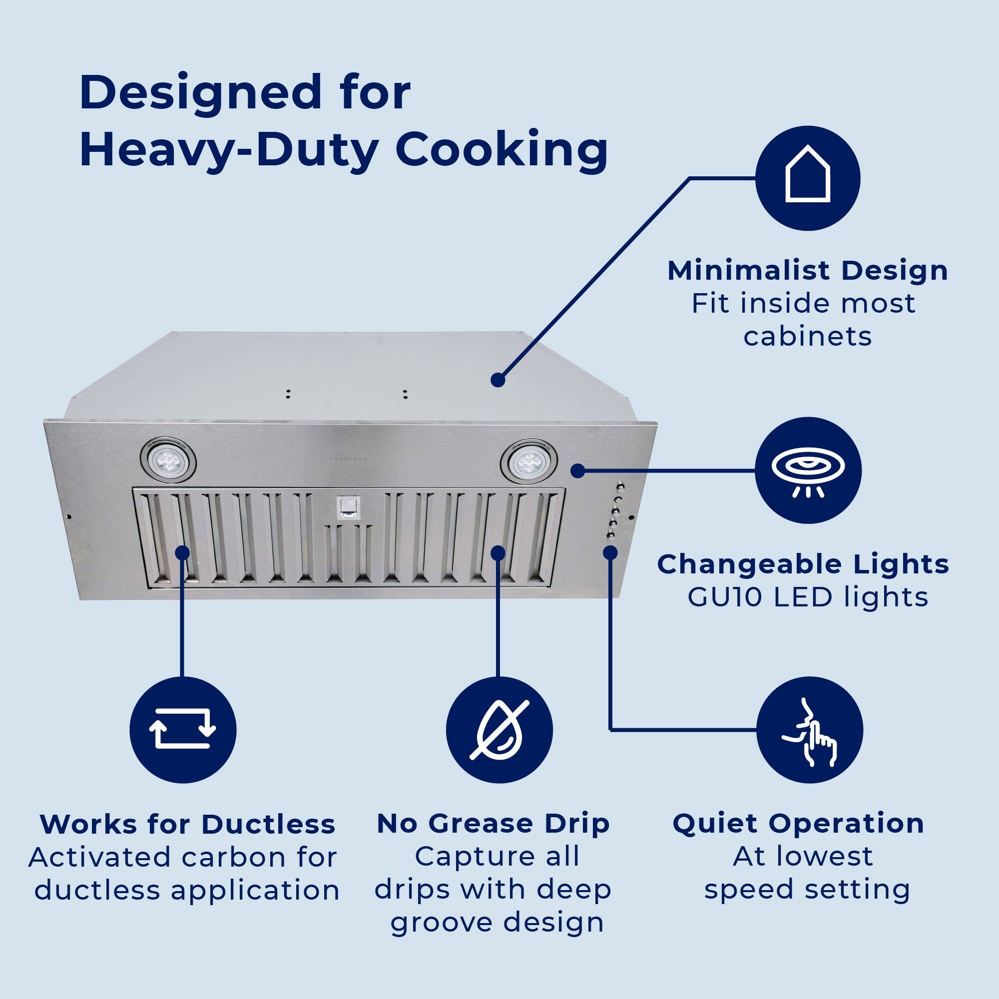 Designed for Heavy-Duty Cooking

Minimalist Design
Fit inside most cabinets

Changeable Lights
GU10 LED lights

Works for Ductless
Activated carbon for ductless application

No Grease Drip
Capture all drips with deep groove design

Quiet Operation
At lowest speed setting