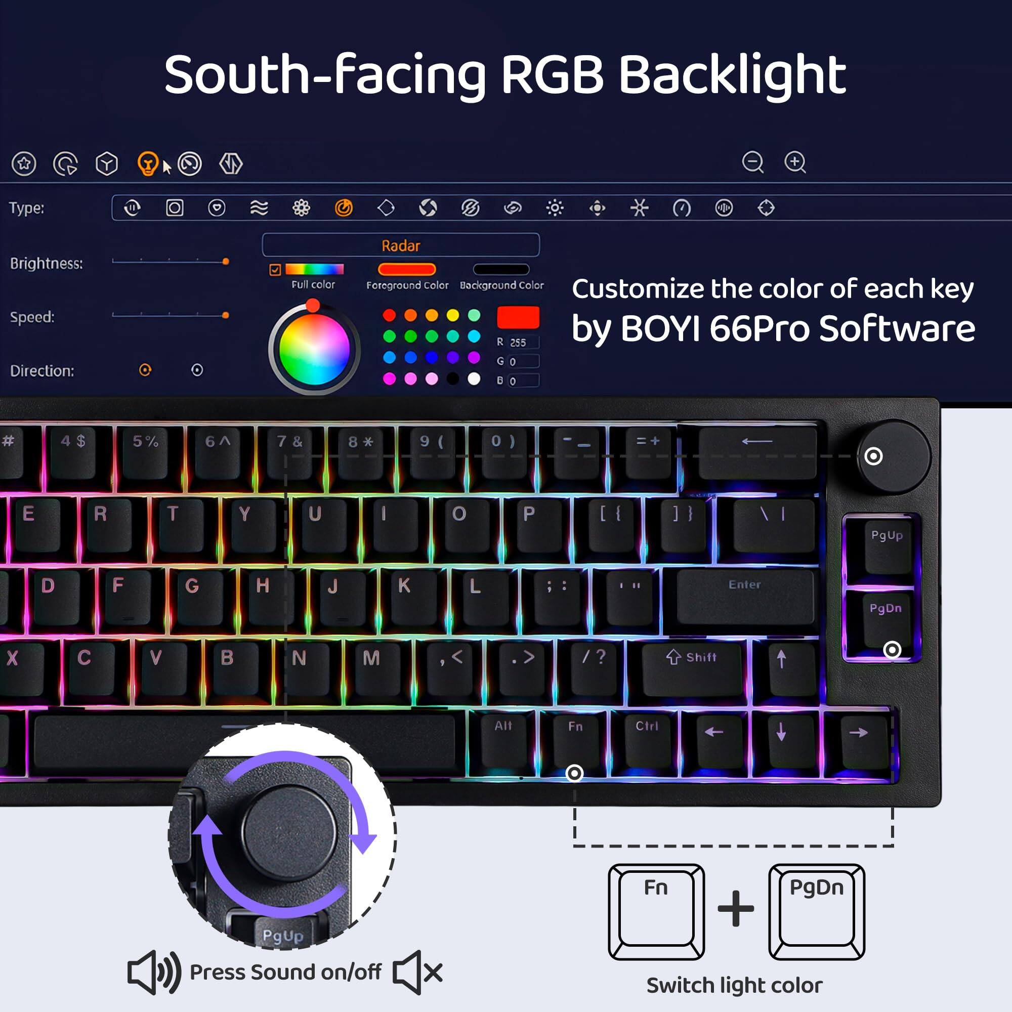 South-facing RGB Backlight

Type:  
Brightness:  
Speed:  
Direction:  

Customize the color of each key by BOYI 66Pro Software

Radar  
Full color  
Foreground color  
Background color  

Press Sound on/off  
Switch light color  

PgUp  
PgDn  

Fn + PgDn