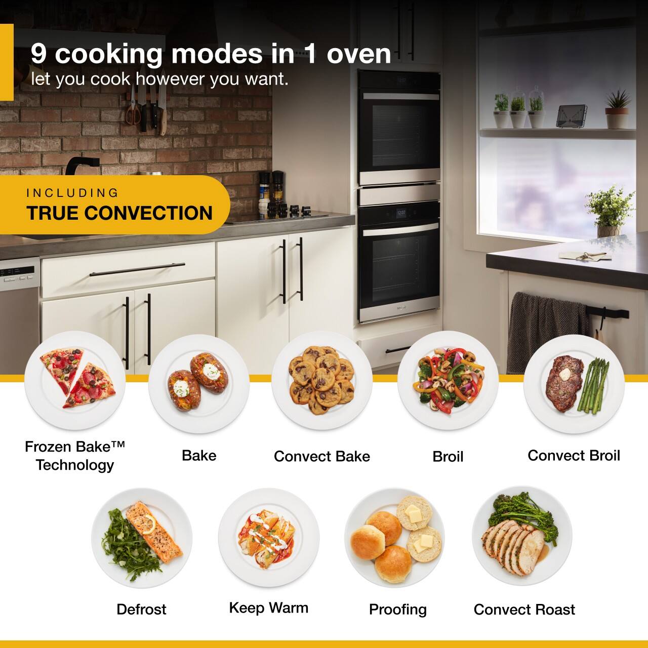 9 cooking modes in 1 oven let you cook however you want. INCLUDING TRUE CONVECTION

Frozen Bake™ Technology
Bake
Convection Bake
Broil
Convection Broil
Defrost
Keep Warm
Proofing
Convection Roast
