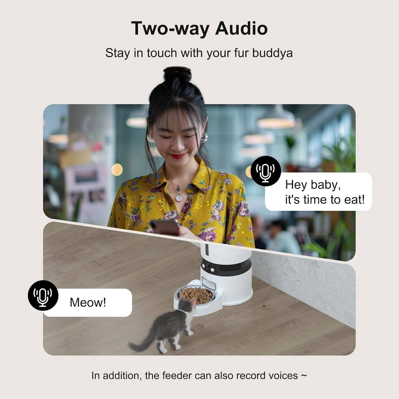 Two-way Audio  
Stay in touch with your fur buddy  

Hey baby, it's time to eat!  
Meow!  

In addition, the feeder can also record voices ~