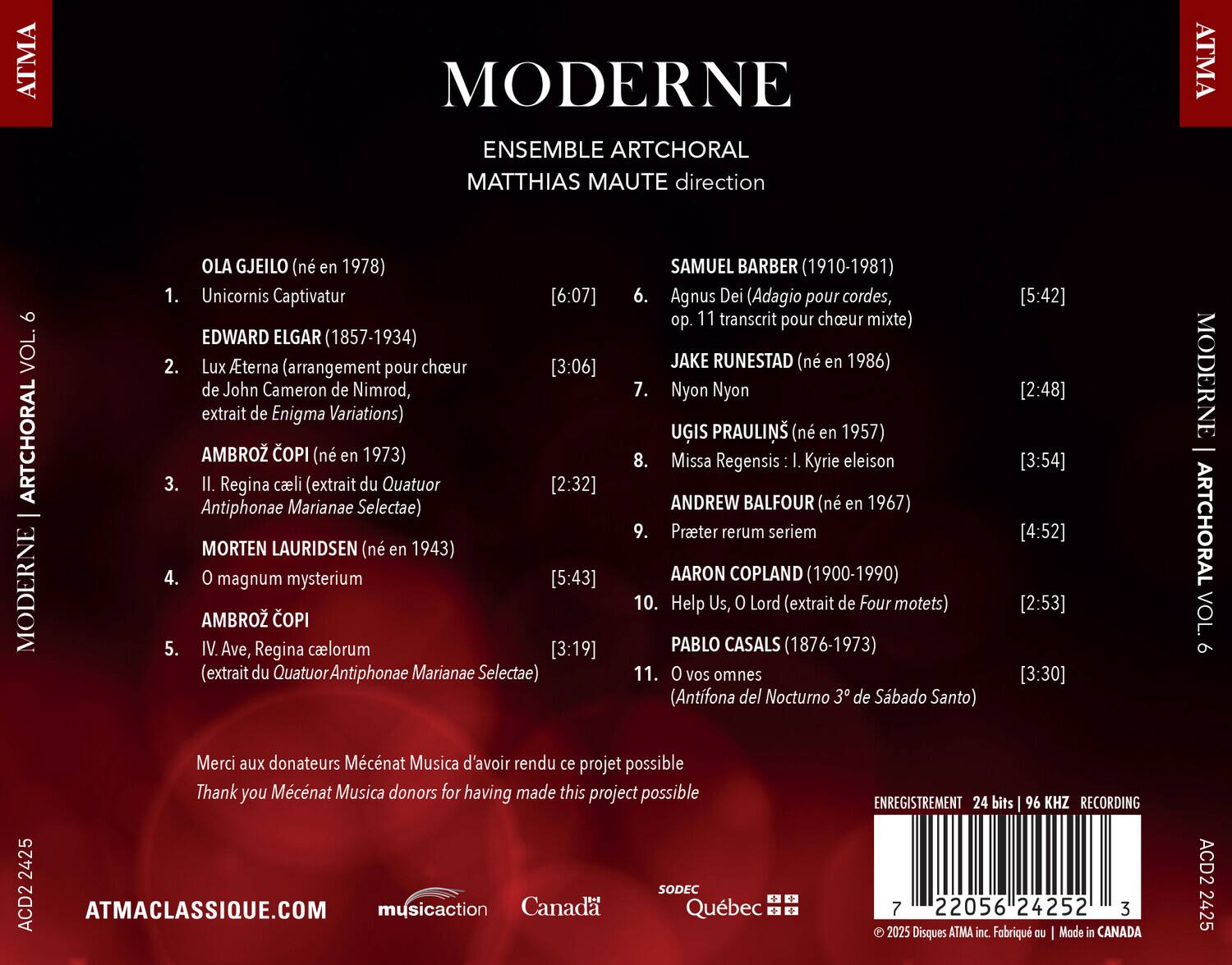 MODERNE  
ENSEMBLE ARTCHORAL  
MATTHIAS MAUTE direction  

ATMA MODERNE ENSEMBLE ARTCHORAL MATTHIAS MAUTE direction ATMA VOL. ARTCHORAL MODERNE  

1. OLA GJEILO (né en 1978)  
   Unicornis Captivatur [6:07]  

2. EDWARD ELGAR (1857-1934)  
   Lux Aeterna (arrangement pour choeur de John Cameron de Nimrod, extrait de Enigma Variations) [3:06]  

3. AMBROŽ ČOPI (né en 1973)  
   II. Regina caeli (extrait du Quatuor Antiphonae Marianae Selectae) [2:32]  

4. MORTEN LAURIDSEN (né en 1943)  
   O magnum mysterium [5:43]  

5. AMBROŽ ČOPI  
   IV. Ave, Regina caelorum (extrait du Quatuor Antiphonae Marianae Selectae) [3:19]  

