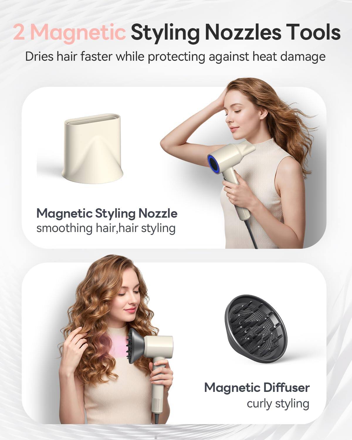 2 Magnetic Styling Nozzles Tools  
Dries hair faster while protecting against heat damage  

Magnetic Styling Nozzle  
smoothing hair, hair styling  

Magnetic Diffuser  
curly styling
