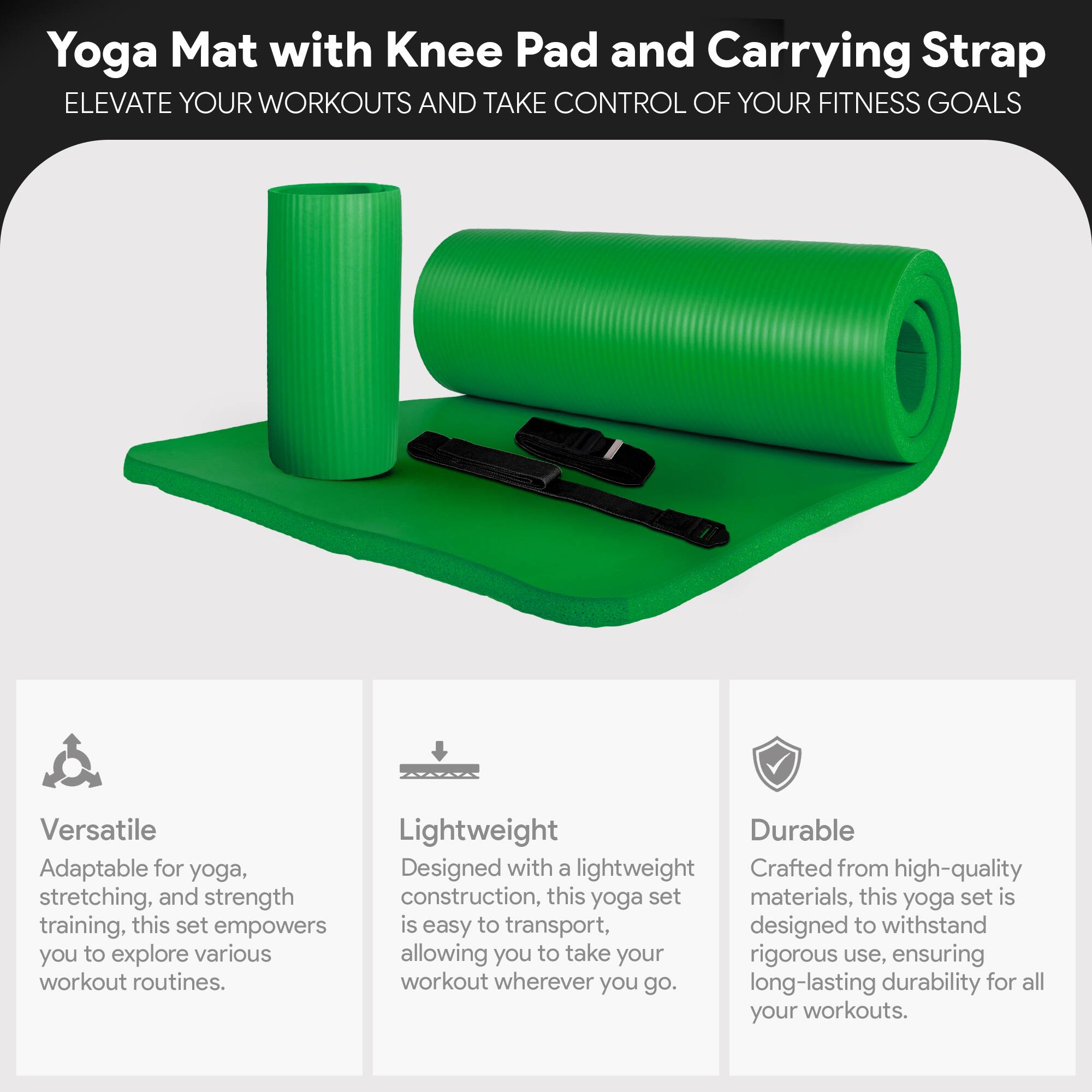 Yoga Mat with Knee Pad and Carrying Strap

ELEVATE YOUR WORKOUTS AND TAKE CONTROL OF YOUR FITNESS GOALS

Versatile
Adaptable for yoga, stretching, and strength training, this set empowers you to explore various workout routines.

Lightweight
Designed with a lightweight construction, this yoga set is easy to transport, allowing you to take your workout wherever you go.

Durable
Crafted from high-quality materials, this yoga set is designed to withstand rigorous use, ensuring long-lasting durability for all your workouts.