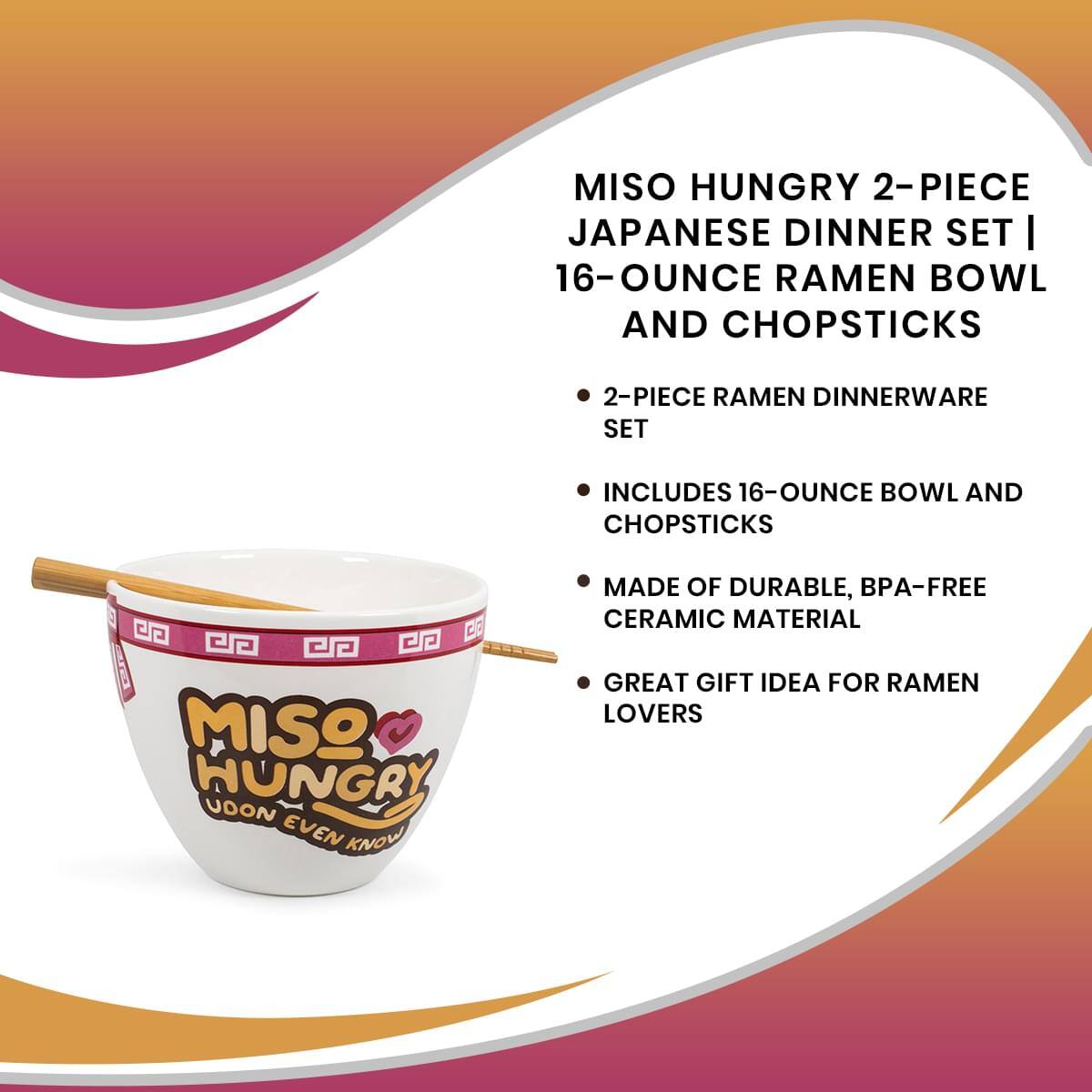 MISO HUNGRY 2-PIECE JAPANESE DINNER SET | 16-OUNCE RAMEN BOWL AND CHOPSTICKS

- 2-PIECE RAMEN DINNERWARE SET
- INCLUDES 16-OUNCE BOWL AND CHOPSTICKS
- MADE OF DURABLE, BPA-FREE CERAMIC MATERIAL
- GREAT GIFT IDEA FOR RAMEN LOVERS

MISO HUNGRY  
UDON EVEN KNOW