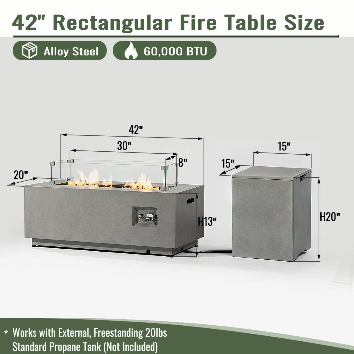 42" Rectangular Fire Table Size  
Alloy Steel  
60,000 BTU  

Dimensions:  
- Length: 42"  
- Width: 30"  
- Depth: 20"  
- Height of Fire Table: 8"  
- Height of Side Table: 13"  
- Height of Side Table (Including Tank): 20"  
- Side Table Width: 15"  
- Side Table Depth: 15"  

* Works with External, Freestanding 20lbs Standard Propane Tank (Not Included)