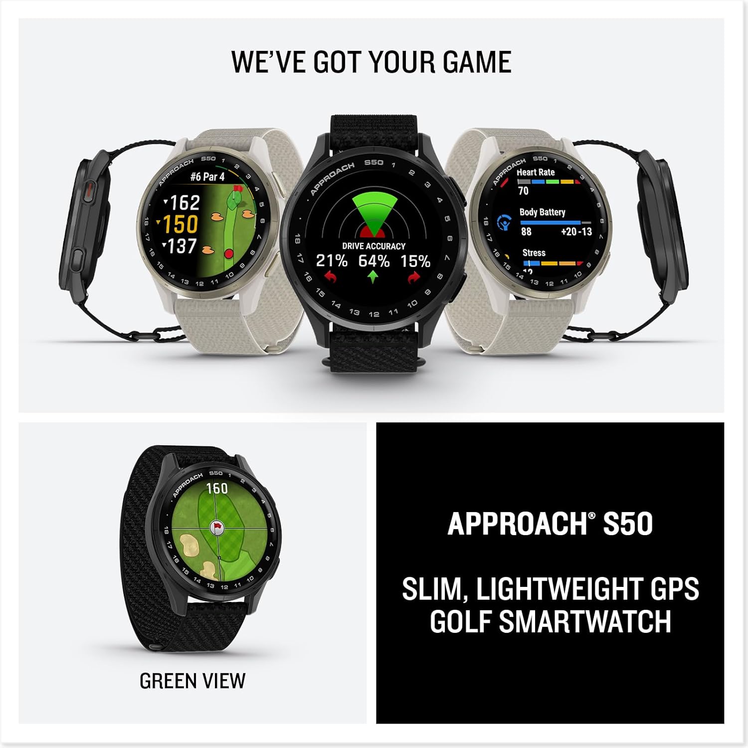 WE'VE GOT YOUR GAME

APPROACH S50

#6 Par 4
-162
-150
-137

DRIVE ACCURACY
21% 64% 15%

Heart Rate
70

Body Battery
88 +20-13

Stress
1

GREEN VIEW

APPROACH S50
SLIM, LIGHTWEIGHT GPS GOLF SMARTWATCH