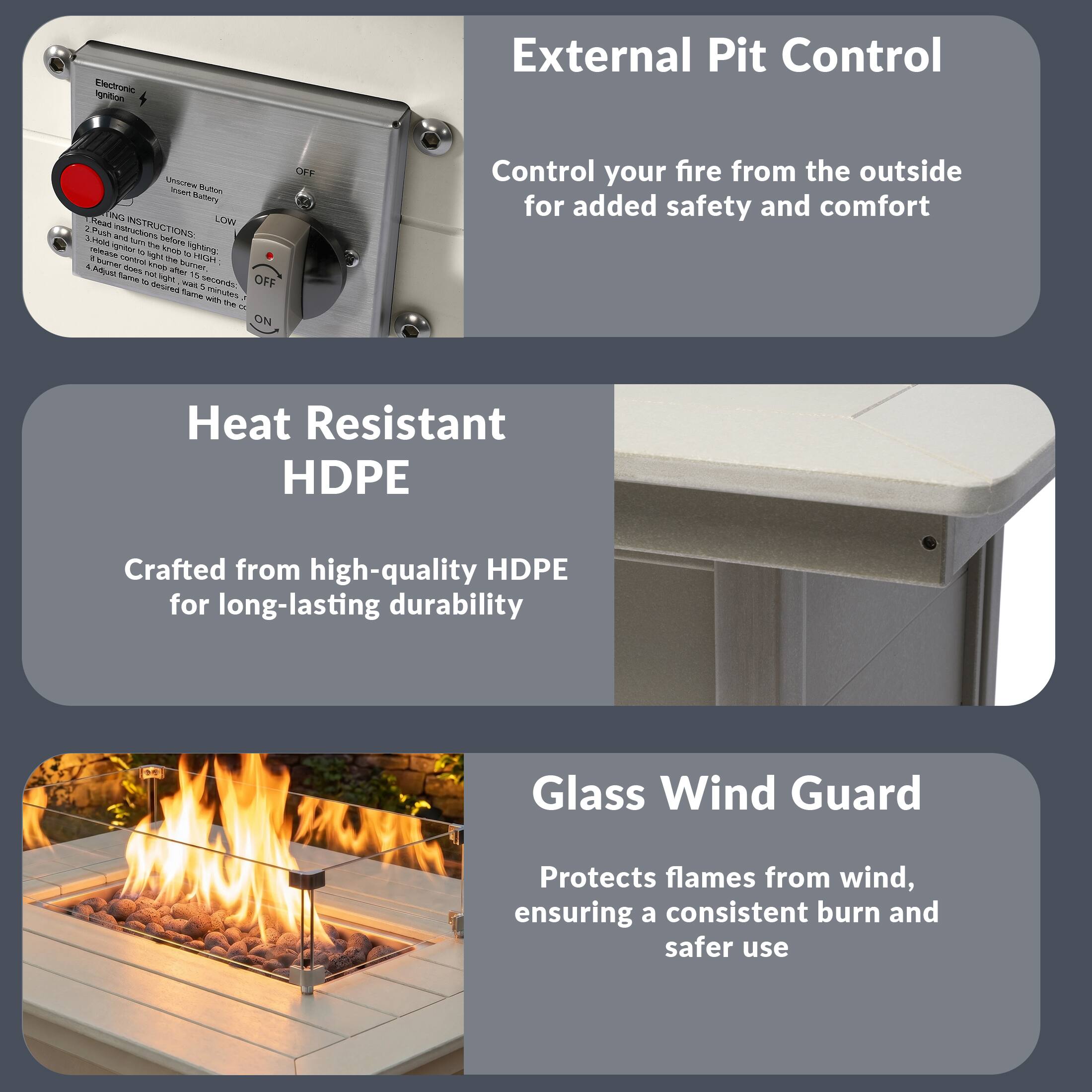 External Pit Control

Control your fire from the outside for added safety and comfort

Heat Resistant HDPE

Crafted from high-quality HDPE for long-lasting durability

Glass Wind Guard

Protects flames from wind, ensuring a consistent burn and safer use