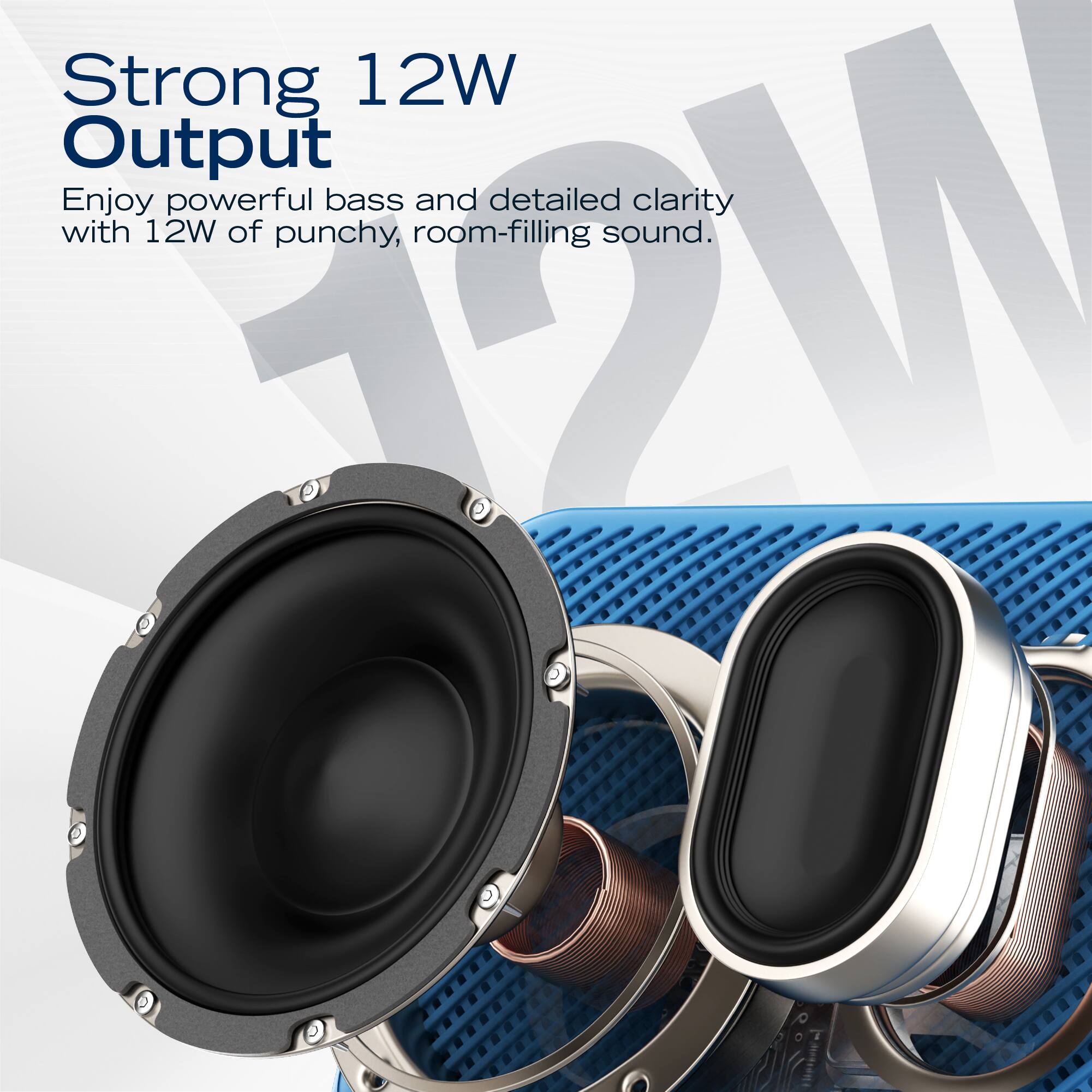 Strong 12W Output  
Enjoy powerful bass and detailed clarity with 12W of punchy, room-filling sound.