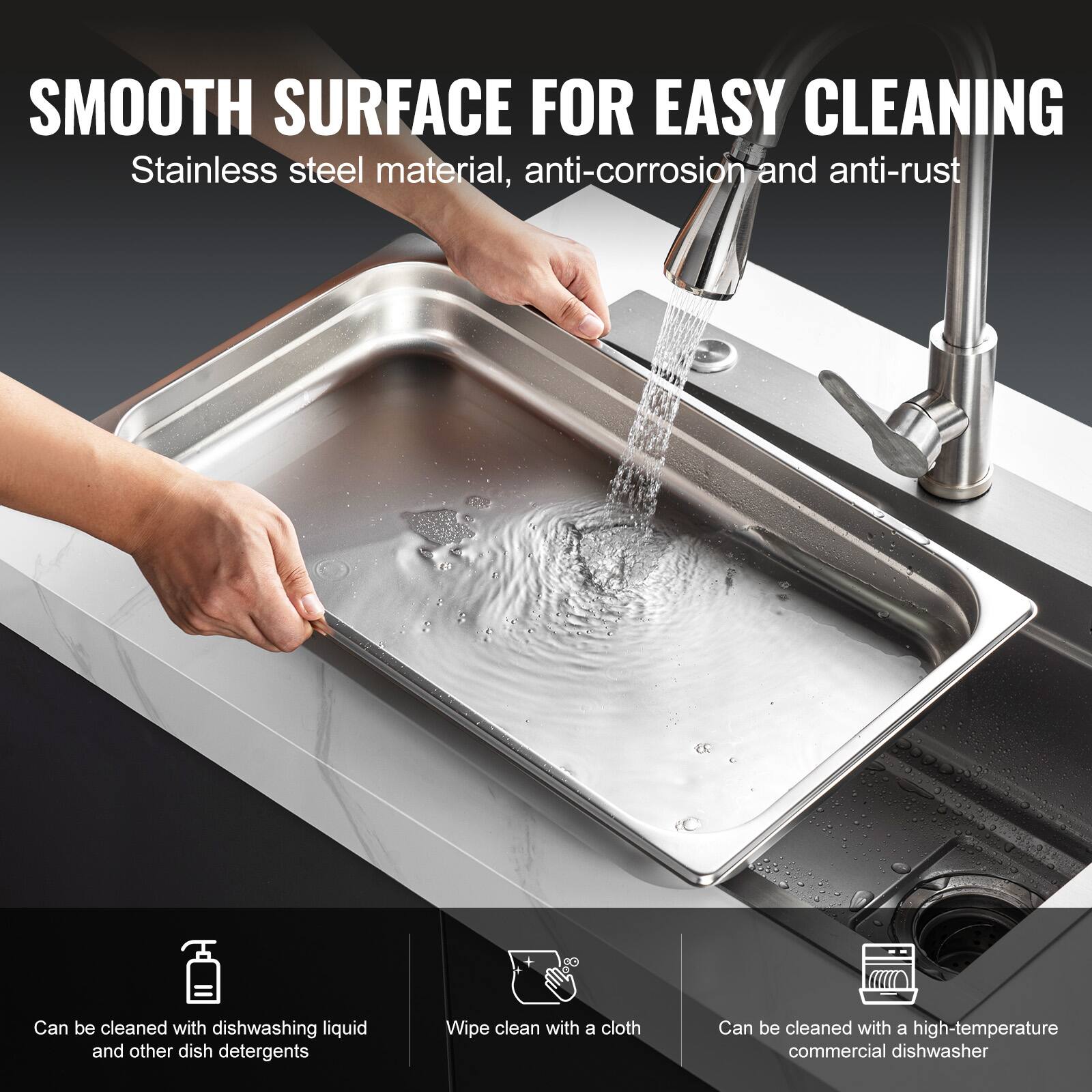 SMOOTH SURFACE FOR EASY CLEANING  
Stainless steel material, anti-corrosion and anti-rust  

- Can be cleaned with dishwashing liquid and other dish detergents  
- Wipe clean with a cloth  
- Can be cleaned with a high-temperature commercial dishwasher