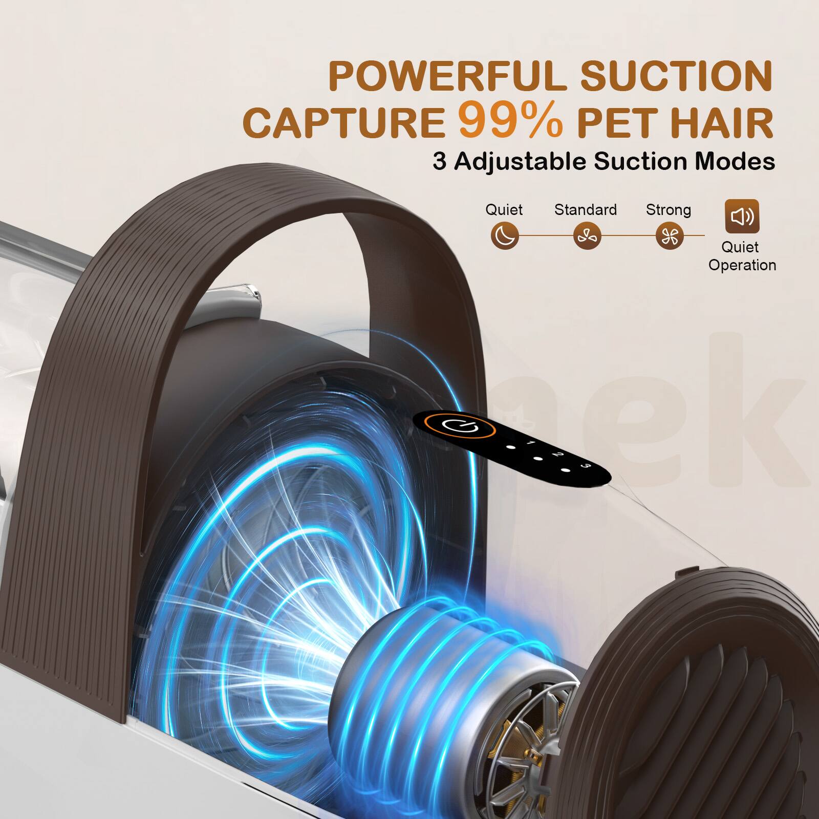 POWERFUL SUCTION  
CAPTURE 99% PET HAIR  
3 Adjustable Suction Modes  
Quiet Standard Strong  
Quiet Operation