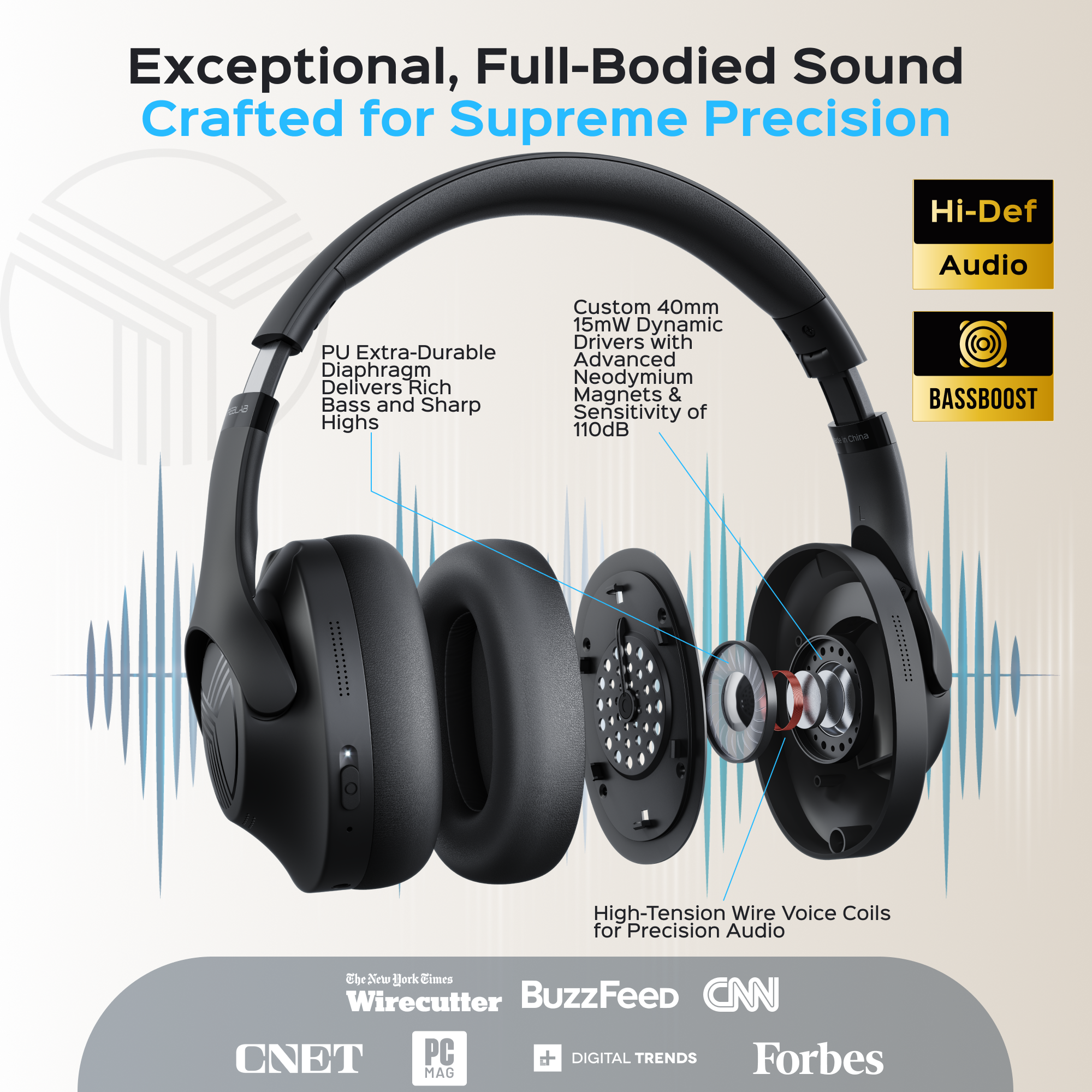 Exceptional, Full-Bodied Sound Crafted for Supreme Precision

Hi-Def Audio

PU Extra-Durable Diaphragm Delivers Rich Bass and Sharp Highs

Custom 40mm 15mW Dynamic Drivers with Advanced Neodymium Magnets & Sensitivity of 110dB

BASSBOOST

High-Tension Wire Voice Coils for Precision Audio

The New York Times Wirecutter BuzzFeed CNN CNET PC MAG DIGITAL TRENDS Forbes