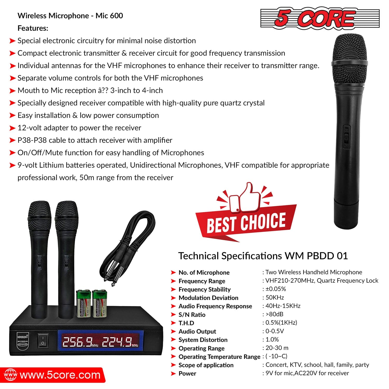 Wireless Microphone - Mic 600

Features:
- Special electronic circuitry for minimal noise distortion
- Compact electronic transmitter & receiver circuit for good frequency transmission
- Individual antennas for the VHF microphones to enhance their receiver to transmitter range
- Separate volume controls for both the VHF microphones
- Mouth to Mic reception ?? 3-inch to 4-inch
- Specially designed receiver compatible with high-quality pure quartz crystal
- Easy installation & low power consumption
- 12-volt adapter to power the receiver
- P38-P38 cable to attach receiver with amplifier
- On/Off/Mute function for easy handling of Microphones
- 9-volt Lithium batteries operated, Unidirectional Microphones, VHF compatible for appropriate professional work, 50m range from the receiver

BEST CHOICE

Technical Specifications WM PBDD 01
- 256.9m 224.9m
- www.5core.com
- No. of Microphone: Two Wireless Handheld Microphone
- Frequency Range: VHF210-270MHz, Quartz Frequency Lock
- Modulation Deviation: 50KHz
- Frequency Response: 40Hz-15KHz
- Audio Output: 0.5-0.5V
- S/N Ratio: >80dB
- Audio Distortion: 0.5%(1kHz)
- Operating Temperature Range: -10°C
- System of application: Concert, KTV, school, hall, family, party
- Power: 9V for mic, AC220V for receiver