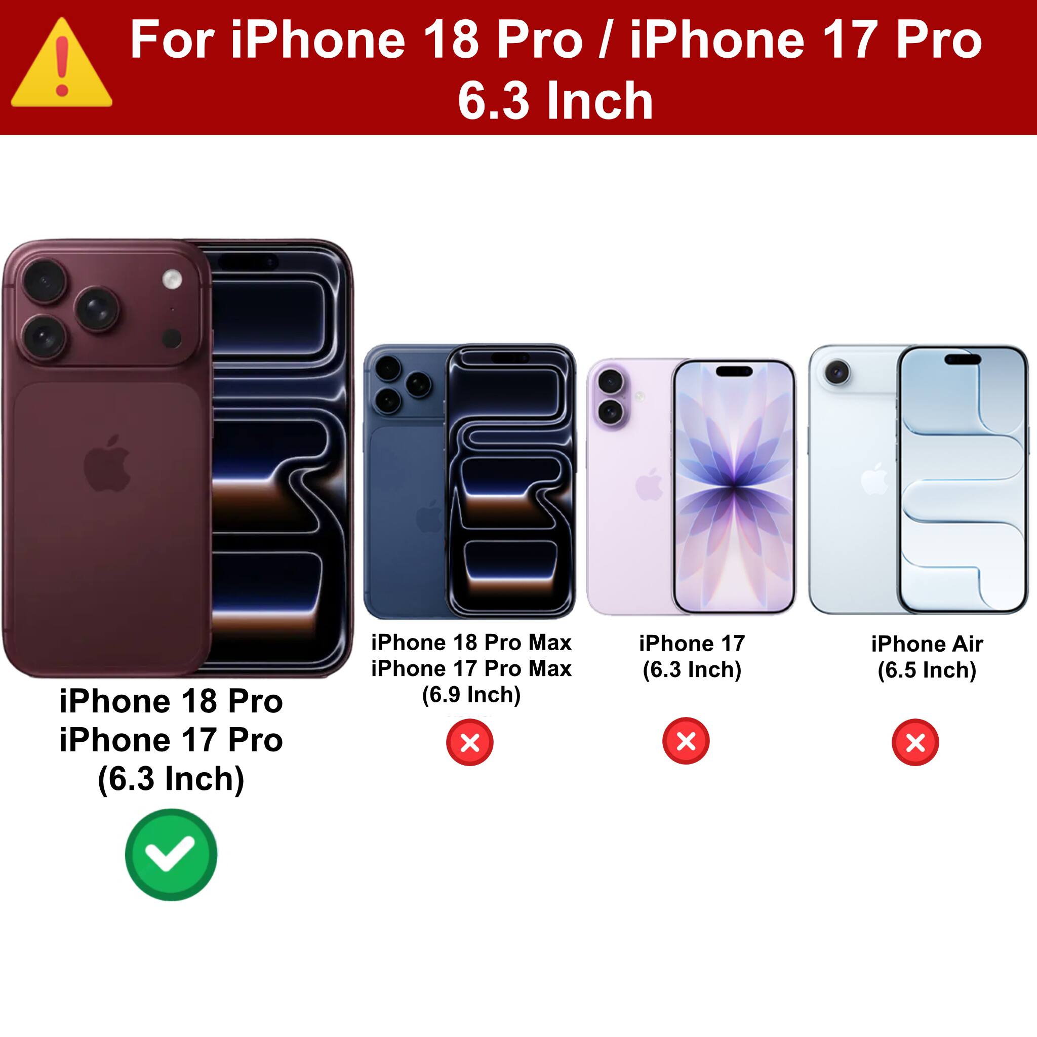 For iPhone 18 Pro / iPhone 17 Pro 6.3 Inch

iPhone 18 Pro iPhone 17 Pro (6.3 Inch)

iPhone 18 Pro Max iPhone 17 Pro Max (6.9 Inch) X

iPhone 17 (6.3 Inch) X

iPhone Air (6.5 Inch) X