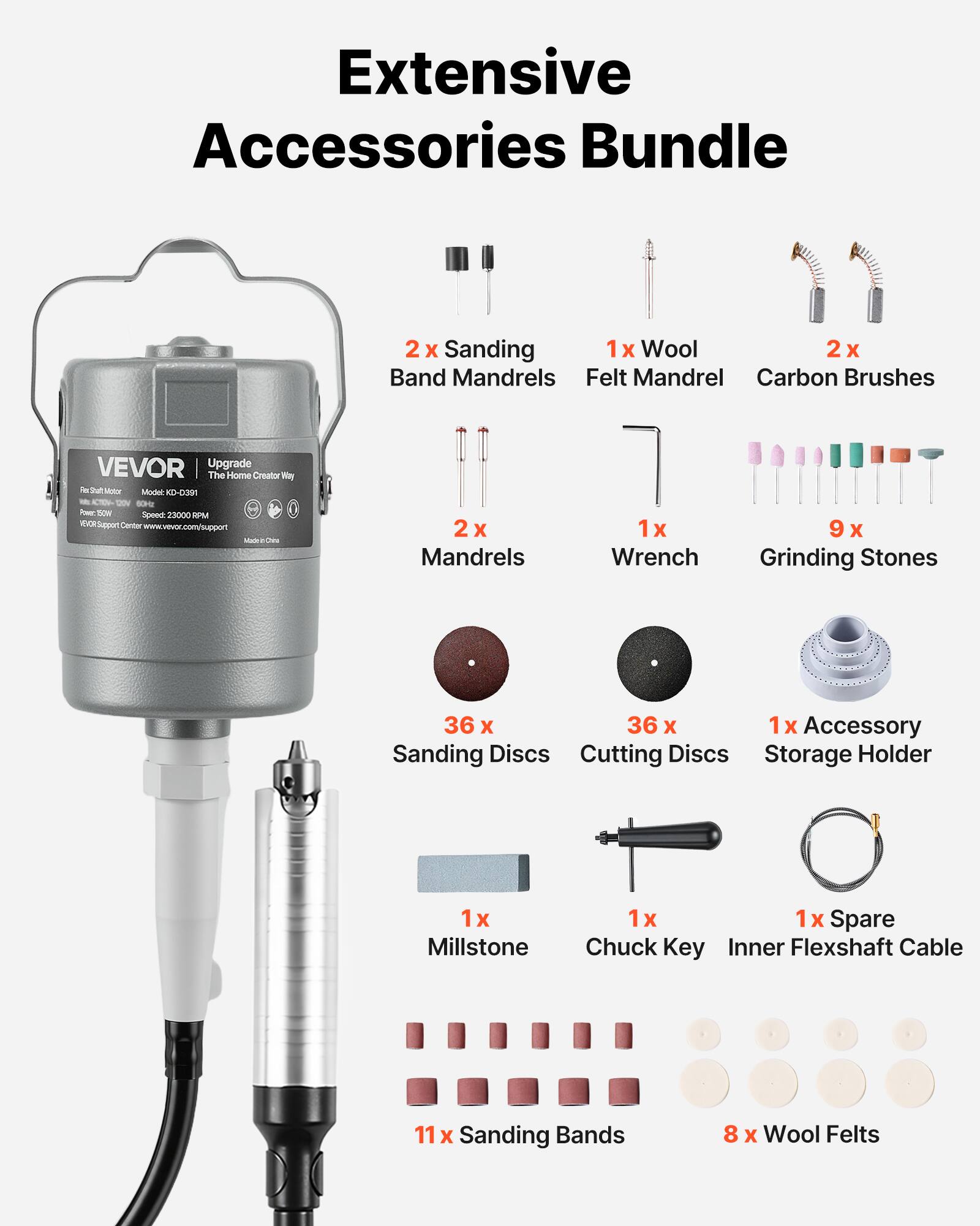 Extensive Accessories Bundle

- 2x Sanding Band Mandrels
- 1x Wool Felt Mandrel
- 2x Carbon Brushes
- 2x Mandrels
- 1x Wrench
- 9x Grinding Stones
- 36x Sanding Discs
- 36x Cutting Discs
- 1x Accessory Storage Holder
- 1x Millstone
- 1x Chuck Key
- 1x Inner Flexshaft Cable
- 11x Sanding Bands
- 8x Wool Felts

VEVOR Upgrade - The Home Creator Way

Model: KD-391

Speed: 23000 RPM

Support: www.vevor.com/support